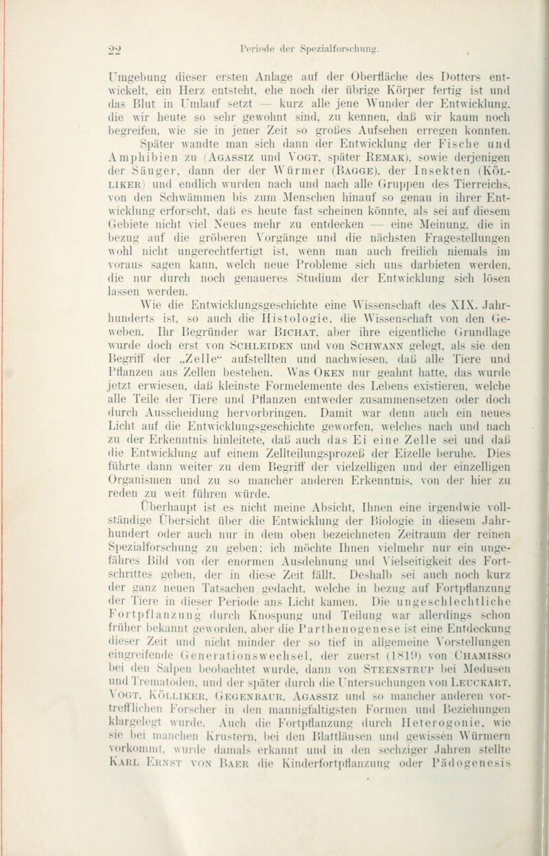 •J'2 l'criodo (lor Spezialforsclniiijir. Umgebung dieser ersten Anlage auf der Obertläclie des Dotters ent- wickelt, ein Herz entsteht, ehe noch der übrige Köiper fertig ist und das Blut in Undauf setzt — kurz alle jene AVunder der Entwickluni;. die wir heute so sehr gewohnt sind, zu kennen, daß wii- kaum noch l)egreifen. wie sie in jener Zeit so großes Aufsehen erregen konnten. Später wandte man sich dann der Entwicklung der Fische und Amphibien zu (Agassiz und \'ogt. später Remak). sowie derjenigen der Säuger, dann der der Würmer (Bagge). der Insekten (Köl- LiKERi und endlich wurden nach und nacii alle (irupi)en des Tierreicli>. \(m den Schwämmen bis zum Menschen hinauf so genau in ihrer Ent- wicklung erforscht, daß es heute fast scheinen könnte, als sei auf diesem Geljiete niclit viel Neues mehr zu entdecken — eine Meinung, die in bezug auf die gröberen \'orgänge und die nächsten Fragestellungen wohl nicht ungerechtfertigt ist. wenn man auch freilich niemals im voraus sagen kann, welch neue Probleme sich uns darbieten werden, die nur durch noch genaueres Studium dei- Entwicklung sich l(>sen lassen werden. Wie die Entwicklungsgeschichte eine Wissenschaft des XIX. .lahr- hunderts ist. so auch die Histologie, die Wissenschaft von den Ge- wel)en. Ihr Begründer war Bichat. aber ihre eigentliche Grundlage wurde doch erst von Schleiden und von Schwann gelegt, als sie den Begriff der ..Zelle aufstellten und nachwiesen, daß alle Tiere und Pflanzen aus Zellen bestehen. Was Oken nur geahnt hatte, das wurde jetzt erwiesen, daß kleinste Formelemente des Lebens existieren, welche alle Teile der Tiere und Pflanzen entweder zusammensetzen oder doch (hirch Ausscheidung hervorbringen. Damit war denn auch ein neues Licht auf die Entwicklungsgeschichte geworfen, welches nach und nach zu der F.ikenntnis hinleitete, daß auch das Ei eine Zelle sei und daß die Entwicklung auf einem Zellteilungsiu'ozeß der Eizelle beruhe. Dies fidirte dann weiter zu dem Begriff der vielzelligen und der einzelligen Organismen und zu so mancher anderen P^ikenntnis. von der hier zu reden zu weit führen wüide. Überhaupt ist es nicht meine Absicht. Ihnen eine irgendwie voll- ständige i'bersicht über die Entwicklung der Biologie in diesem Jahr- hundert oder auch nur in dem oben l)ezeichneten Zeitraum der reinen Spezialforschung zu gelien: ich möchte Ihnen vielmehr nui- ein unge- fähres Bild von der enormen Ausdehnung und \'ielseitigkeit des Fort- schi'ittes geben, der in diese Zeit fällt. Deshalb sei auch nocii kurz der ganz neuen Tatsachen gedacht, welche in bezug auf Fortpflanzung der Tiere in dieser Periode ans Licht kamen. Die ungeschlechtliche Fortpflanzung durch Knospung und Teilung war allerdings schon früher hekannt geworden, aber die Parthenogenese ist eine Entdeckung dieser Zeit und nicht minder der so tief in allgemeine \'orstellungen eingreifende Genei-ationswechsel. der zuerst (ISP.M von Chamiss(1 bei den Salpen l)eobachtet wurde, dann von Steenstrup bei Medusen und Treiiiatodeii. und der sjtäter durch die rntersuchungen von Leitkart. \ OUT. Köi.liker. (iEGENBAUR. Agassiz uud SO mancher aiuk^ren vor- trertlicheii Forscher in den mannigfaltigsten Formen und Beziehungen klargeh'gt wnrde. Auch die Fortpflanzung durch Ileterogonie. wie sie bei manchen Krustern. bei den Blattläusen und gewissen Würmern vorkommt, wurde damals erkannt und in den sechziger Jahren stellte Karl Ernst von Baer die Kinderfortptlanzung oder Pädogenesis