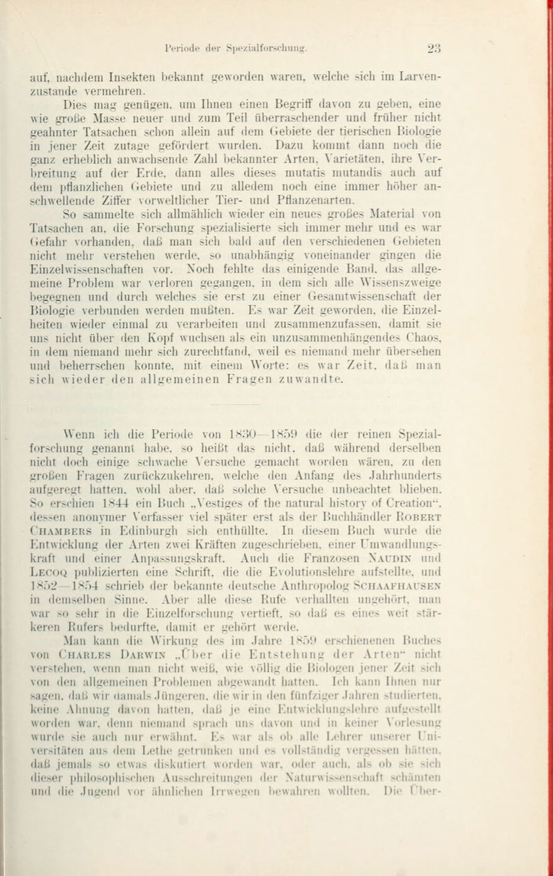 auf. nachdem Insekten l)ekannt i^eworden waren, welche >ich im Larven- ziistande vermehren. Dies mag genügen, um Ihnen einen Begriff davon zu geben, eine wie grolie Masse neuer und zum Teil überraschender und früher nicht geahnter Tatsachen schon allein auf dem <iebiete der tierischen Biologie in jener Zeit zutage gefördert wurden. Dazu kommt dann noch tlie ganz erhelilich anwachsende Zahl Ijekannter Arten, \'arietäten. ihre Ver- breitung auf der Erde, dann alles dieses mutatis mutandis auch auf dem jitlanzlichen (iebiete und zu alledem noch eine immer höher an- schwellende Ziffer vorweltlicher Tier- und Ptlanzenarten. So sammelte sich allmählich wieder ein neues großes Material von Tatsachen an. die Forschung spezialisierte sich immer mehr und es war (iefahr vorhanden, daß man sich bald auf den verschiedenen (ieljieten nicht mehr verstehen werde, so unabhängig voneinander gingen die Einzelwissenschaften vor. Noch fehlte das einigende Band, das allge- meine Problem war verloren gegangen, in dem sich alle Wissenszweige begegnen und durch welches sie erst zu einer (xesamtWissenschaft der Biologie verbunden werden mußten. Es war Zeit geworden, die Einzel- heiten wieder einmal zu verarbeiten und zusammenzufassen, damit sie uns nicht über den Kopf wuchsen als ein unzusammenhängendes Chaos, in dem niemand mehr sich zurechtfand, weil es niemand mehr übersehen und beherrschen konnte, mit einem Worte: es war Zeit, daß man sich wieder den allgemeinen Fragen zuwandte. Wenn ich die Periode von l>ioO Lsö!) die der leinen Spezial- for>chung genannt habe, so heißt das nicht, daß während derselben nicht doch einige schwache N'ersuche gemacht worden wären, zu den großen Fragen zurückzukehren, welche den Anfang des Jahrhunderts aufgeregt hatten, wohl aljer. daß solche \'ersuche unbeachtet blieben. So erschien 1x44 ein Buch ..Vestiges of the natural historv of Creation. dessen anonymer N'erfasser viel später erst als der Buchhändler Robert Chambers in Edinburgh sich enthüllte. In diesem Buch wurde die Entwicklung der Arten zwei Kräften zugeschrieben, einer Umwandlungs- kraft und einer Anpassungskraft. Auch die Franzosen Xaudix und Lecoq i)ublizierten eine Schrift, die die Evolutionslehre aufstellte, und ]Xi)2 \x'}4 schrieb der bekannte deutsche Anthropolog Schaafhai'SEX in demselben Sinne. Aber alle diese Rufe verhallten ungehört. man war so sehr in die Einzelforschuiig vertieft, so daß es eines weit stär- keren Rufers bedurfte, damit er gehört werde. Man kann die Wirkung des im Jahre \x^)\* erschienenen Buches von Charles Darwin ..t'ber die Entstehung der Arten nicht ver>tehen. wenn man nicht weiß, wie völlig die Biologen jener Zeit si<'h von den allgemeinen Problemen aitgewandt hatten. Ich kann Ihnen nur sagen, daß wir damals Jüngeren, die wir in den fünfziger Jahren .«-tudierten. keine .Vhniing davon hatten, daß je eim; Entwicklung>lehre auft.'e>tellt worden war. denn niemand sprach un> davon und in keiner \'orle>ung wurde sie auch nur erwähnt. E> war als ol) alle Lehrer unserer l'ni- versitäten aus dem Lethe getrunken und es vollständig vergessen härten. <laß jemals so (;twas di.skutieit worden war. oder auch, als ob sie >ich di(!ser philosophischen .Vu>sclireitungen dei- Natiirwis>en>chaft schämten und die .luL'end vor ähnlichen lirwe'_'eii bewahren w.)||ten. Die I'ber-