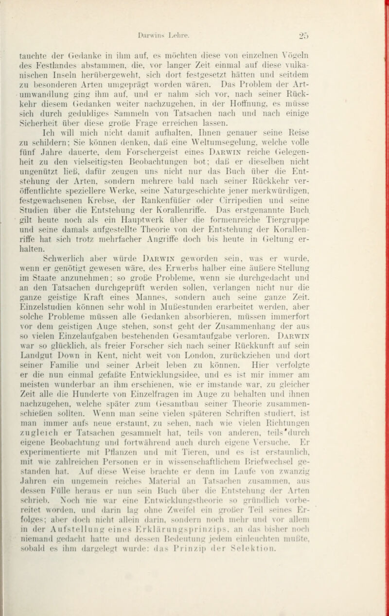 tauchte der (iedauke in ihm auf. <•> uiöfhten diese von einzelnen \'(),i>eln des Festlandes ahstaniinen. die. vor lan^^er Zeit einmal auf diese vulka- nischen Inseln herülierjzeweht. sich dort festgesetzt hätten und seitdem zu besonderen Arten umge]irägt worden wären. Das Prol)lem der Art- umwandlung ging ihm auf. und er nahm sich vor. nach seiner Rück- kehr diesem (bedanken weiter nachzugehen, in der Hoffnung, es müsse >ich durch geduldiges Sammeln von Tatsachen nach und nach einige Sicherheit übei- diese groUe P'rage erreichen lassen. Ich will mich nicht damit aufhalten. Ihnen genauer seine Reise zu schildern: Sie können denken, dal.) eine Weltumsegelung, welche volle fünf Jahre dauerte, dorn Forschergeist eines Darwin reiche (ielegen- heit zu den vielseitigsten Beobachtungen bot; dafi er dieselben nicht ungenützt lietJ. dafür zeugen uns nicht nur das Buch über die Ent- stellung der Arten, sondern mehrere l)ald nach seiner Rückkehr ver- • »ffentlichte speziellere Werke, seine Naturgeschichte jener merkwürdigen, festgewachsenen Kiebse. der Rankenfüller oder Cirripedien und seine Studien über die Entstehung der Korallenriffe. Das erstgenannte Buch gilt heute noch als ein Hauptwerk ül^er die formenreiche Tiergru]i])e und seine damals aufgestellte Theorie von der Entstehung der Korallen- riffe hat sich trotz mehrfacher Angiiffe doch bis heute in (ieltung er- halten. Schwerhcli aber würde Darwin gewoi'den sein, was er wurde, wenn er genötigt gewesen wäre, des Erwerbs halber eine äußere Stellung im Staate anzunehmen: so große Probleme, wenn sie durchgedacht und an den Tatsachen duichgeprüft werden sollen, verlangen nicht nur die ganze geistige Kraft eines Mannes, sondern auch seine ganze Zeit. Einzelstudien können sein- wohl in Mußestunden erarbeitet werden, aber solche Probleme müssen alle (iedanken absorbieren, müssen immerfort vor dem geistigen Auge stehen, sonst geht der Zusammeidiang der aus so vielen Einzelaufgaben bestehenden (iesamtaufgabe verloien. Darwin war so glücklich, als freier Forschei- sich nach seiner Rückkunft auf sein Landgut Down in Kent. nicht weit von London, zurückziehen und dort seiner Familie und seiner Arl)eit leben zu können. Hier verfolgte er die nun einmal gefaßte Entwicklungsidee, und es ist mir immer am meisten wunderijar an ihm erschienen, wie er imstande war. zu gleicher Zeit alle die Hunderte von Einzelfragen im Auge zu behalten und ihnen nachzugehen, welche s])äter zum (iesamtbau seiner Theorie zusammen- schießen sollten. Wenn man seine vielen sjtäteren Schriften studiert, ist man immer aufs neue erstaunt, zu >elien. nach wie vielen Richtungen zugleich er Tatsachen gesammelt hat, teils von anderen. teilsMurch eigene Beobachtung und fortwährend auch durch eigene \'ersuclie. Er exi)erimentierte mit Pflanzen und mit Tieren, und es ist erstaunlich, mit wie zahlreichen Peisoncn er in wissenx-haftlichem Briefwechsel ge- standen hat. Auf diese Weise brachte er denn im Laufe von /.wanzig Jahren ein ungemein reiches Material an Tatsachen zusammen, aus dessen Fülle heraus er nun sein Buch über die Entstehung der Arten schrieli. Noch nie war eine Entwicklungstheorie >o gründlich vorbe- reitet wonlen, und darin lag ohne Zweifel ein großer Teil >eines Er- folges; aber doch nicht allein darin, sondern noch nu-hr und voi- allem in der Aufstellungeines Erklärungsprinzips, an das liisher noch niemand gedacht hatte und de>sen Bedeutung jedem eirdeiichten mußte, sobald e> ilini darL'cIei/t wurde: ihi- Prin/ip der Selektion.