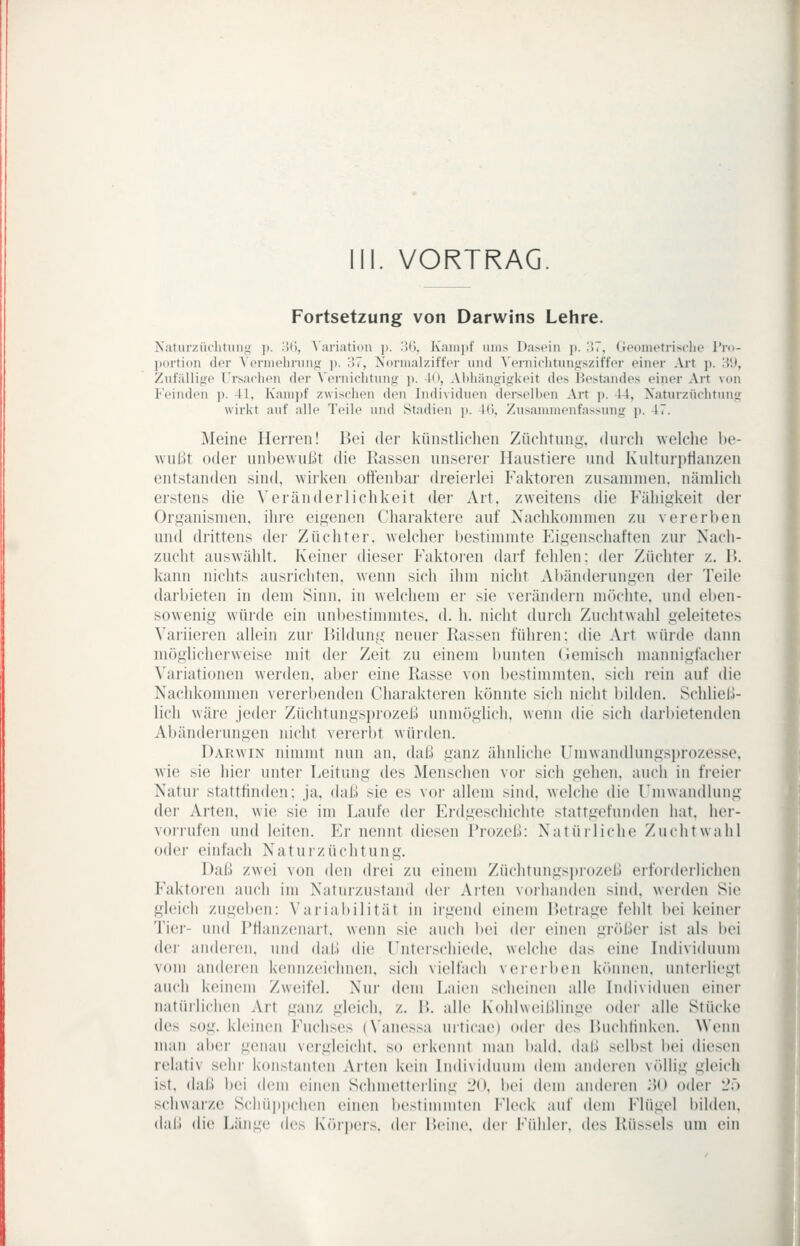 III. VORTRAG Fortsetzung von Darwins Lehre. Naturzüchtuiig p. 'M, Variation p. iMj, K'aiiii)f «ms Dasein j). 37, Geometrisclie l'r<>- portion der Aermelirun: ]>. H7, Normalziffer nnd ^'erniclltnngsziffer einer Art p. 3!*, Zufällijre Ursachen der A'ernirhtunif ]>. Kl, Altliängiji-lveit des Bestandes einer Art von Feinden p. 41, Kam]»f zwisclien den Individuen derselben Art p. 44, Xaturzüchtnnir wirkt auf alle T(>ile und Stadien j). 4(), Zusammenfassung j). 47. Meine Herren! Bei der künstlichen Züchtung, durcli ^Yelche l)e- wiÜTit oder unbe\vur,)t die Kassen unserer Haustiere und Ivulturi)t1an/.en entstanden sind, wirken offenbar dreierlei Faktoren zusamnien. nämlich erstens die \'eränderlichkeit der Art. zweitens die Fähigkeit der Organismen, ihre eigenen Charaktere auf Nachkommen zu vererben und drittens der Züchter, welcher bestimmte Eigenschaften zur Nach- zucht auswählt. Keiner dieser Faktoien darf fehlen: der Züchter z. 11. kann nichts ausrichten, wenn sich ihm nicht Abänderungen der Teile darbieten in dem Sinn, in welchem er sie verändern möchte, und eben- sowenig würde ein unbestimmtes, d. h. nicht durch Zuchtwahl geleitetes \'ariieren allein zur Bildung neuer Rassen führen; die Art würde dann möglicherweise mit der Zeit zu einem bunten (iemisch mannigfacher A'ariationen werden, aber eine Rasse von bestimmten, sich rein auf die Nachkommen vererbenden Chai'akteren könnte sich nicht bilden. Schliell- lich wäre jeder Züchtungsprozeß unnuiglicli. wenn die sich darbietenden Abänderungen nicht vererbt würden. Darwin nimmt nun an, daß ganz ähnliche Umwandlungsprozesse, wie sie hier unter Leitung des Menschen vor sich gehen, auch in freier Natur stattfinden; ja, daß sie es vor allem sind, welche die rmwandlung der Arten, wie sie im Laufe der Erdgeschichte stattgefunden hat. her- vorrufen und leiten. Er nennt diesen Prozeß: Natürliche Zuchtwahl oder einfach Naturzüchtung. Daß zwei von den drei zu einem Züchtungsprozeß erforderlichen F'aktoren auch im Naturzustand der Arten vorhanden sind, werden Sie gleich zugeben: Variabilität in irgend einem Retrage fehlt bei keiner Tier- und Pflanzenart, wenn sie auch bei der eiiuMi größer ist als i)ei der andei(ui, und daß die Unterschiede, welche das eine Individuum vom anderen kennzeichnen, sich vielfach vererben können, unterliegt auch keinem Zweifel. Nur dem Laien scheinen alle Individuen einer natürlichen Art ganz gleich, z. R. alle Kohlweißlinge oder alle Stücke des sog. kleinen Fuchses (Vanessa urticae) oder des Ruchfinken. Wenn man al»er genau vergleicht, so erkennt man bald, daß selbst bei diesen relativ sehr konstanten Arten kein Individuum dem anderen völlig gleich ist. daß i)ei dem einen Schmetterling 20, bei dem anderen .'K) oder 2;) schwarze Scliü])i)chen einen bestimmten Fleck auf dem Flügel bilden, daß die Länge des KörjxMs. dci- Peine, der Fühler, des Rüssels um ein