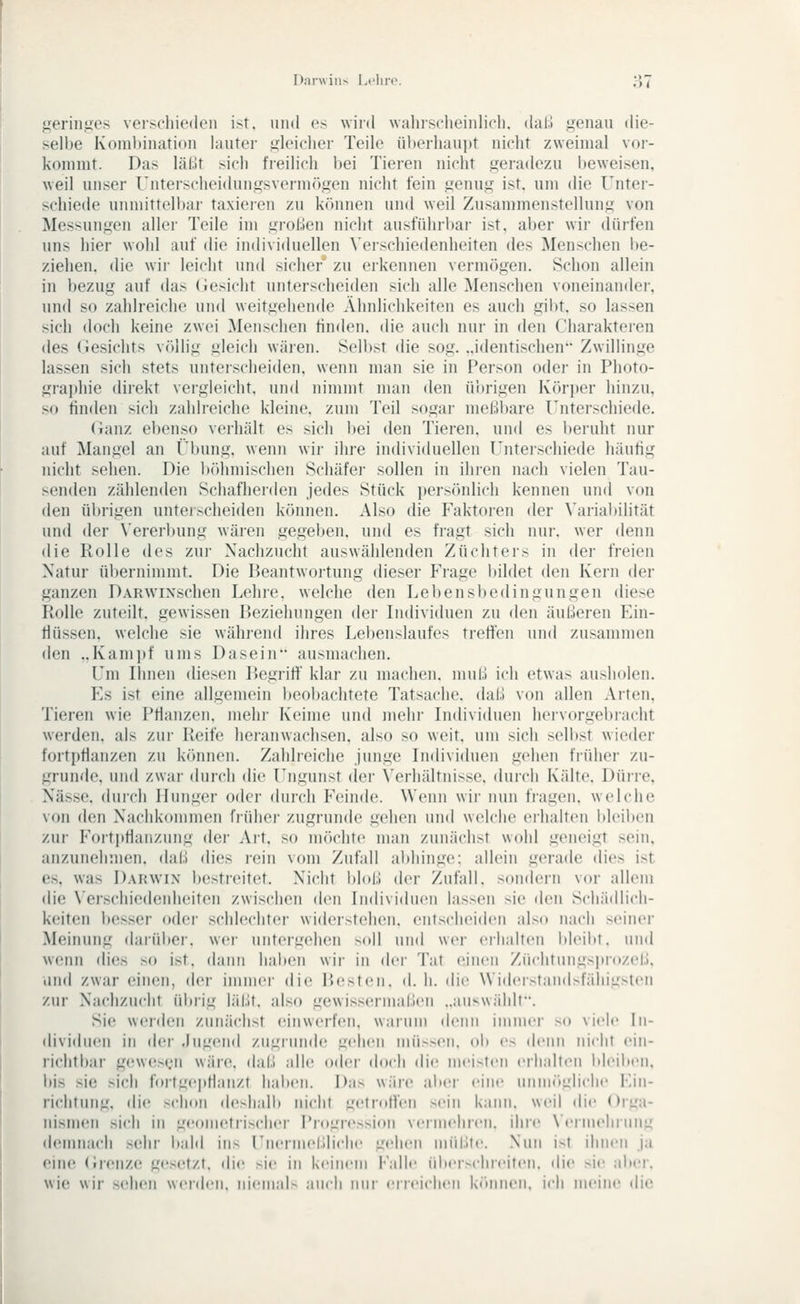 Darwin^ Li'lin». ;-i7 geringes verschieden ist, und es wird wahischeinlicli, dal.» genau die- selbe Kombination lauter gleicher Teile überhaupt nicht zweimal vor- kommt. Das läßt sich freilich bei Tieren nicht geradezu beweisen, weil unser Untei-scheidungsvermögen nicht fein genug ist. um die Unter- schiede unniittell)ar taxieren zu können und weil Zusammenstellung von Messungen aller Teile im groben nicht ausführbar ist. aber wir dürfen uns hier wohl auf die individuellen \'erschiedenheiten des Menschen be- ziehen, die wir leicht und sicher zu eikennen vermögen. Schon allein in bezug auf das (iesicht unterscheiden sich alle Menschen voneinander, und so zahlreiche und weitgehende Ähnlichkeiten es auch gibt, so lassen sich doch keine zwei Menschen finden, die auch nur in den Charaktei-en des (iesichts völlig gleich wären. Selbst die sog. ..identischen Zwillinge lassen sich stets unterscheiden, wenn man sie in Person oder in Photo- graphie direkt vergleicht, und nimmt man den übrigen Körper hinzu, so finden sich zahli'eiche kleine, zum Teil sogar meßbare rnterschiede. (ianz ebenso verhält es sich bei den Tieren, und es l)eruht nur auf Mangel an i'i)ung, wenn wir ihre individuellen Unterschiede häufig nicht sehen. Die iKihmischen Schäfei' sollen in ihien nach vielen Tau- senden zählenden Schafherden jedes Stück persönlich kennen und von den übrigen unter.scheiden können. Also die Faktoren der Varial)ilität und der Vererbung wären gegeben, und es fragt sich nur. wer denn die Rolle des zur Nachzucht auswählenden Züchters in der freien Natur ül)ernimmt. Die Beantwortung dieser Frage l)ildet den Kern der ganzen DARWixschen Lehre, welche den Lebensbedingungen die.se Rolle zuteilt, gewissen Beziehungen der Individuen zu den äußeren Ein- flüssen, welche sie während ihres Lebenslaufes treffen und zusammen den ..Kami)f ums Dasein ausmachen. Um Ilmen diesen Begriff' klar zu machen, muß ich etwas ausholen. Es ist eine allgemein beobachtete Tatsache, daß von allen Arten, Tieren wie Pflanzen, mehr Keime und mehr Individuen hervorgebracht werden, als zui- Reife heranwachsen, also so weit, um sich selb.st wieder fortpflanzen zu können. Zahlieiche junge Individuen gehen früher zu- grunde, und zwar durch die Ungunst der \'erhältnisse. durch Kidte. Dürre, Nässe, duich Hunger oder durch Fisinde. Wenn wir nun fragen, welche von den Nachkommen frühei' zugrunde gehen und welche eihalten bleiben zui' Fortpflanzung der Art, so möchte man zunächst wohl geneigt sein, anzunehmen, daß dies rein vom Zufall abhinge: allein gerade dies ist. e,s, was Darwin bestreitet. Nicht bloß der Zufall, sondern vor allem die \'erschiedenheiten zwischen den Individuen lassen sie den Schädlich- keiten besser oder schlechter widerstehen, entscheiden al.so nach seiner Meinung daiiibei'. wei- untergehen soll und wer erhalten l)leibt, und wenn dies so ist, dann haben wii- in der Tat einen Züchtungsprozeß, lind zwar einen, der immer die l>esf<'ii. d. li. die Widerstandsfähigsten zur Nachzucht übrig läßt, also gewissermaßen „auswählt. Sie werden zunächst einwerfen, warum denn immer so viele In- (lividn(;n in der .lügend zugrunde gehen müssen, ob es (h-nn nicht ein- richtbar gewe.s(^'n wäre, daß alh; oder doch die meisten erhalten bl(Mbeii, bis sie sich fortgepflanzt haben. Das wäre aber eine unm(»giich<' Ein- richtung, die .'^chon deshalb nicht getroffen sein kann, weil die Orga- nismen sich in geometrischer Progression vermehren, ihre N'eiiuelinmg demnach sehr bald ins Unermeßliche gehen müLite. Nun i-^t ilmen ja eine (Irenze gesetzt, die sie in keinem {''alle iiber-cliieiteii. die sie aber, wie wir sehen werden. iiieiii;d- .nicli nur erieiclieii k(>iiiieii. ich meine di(>