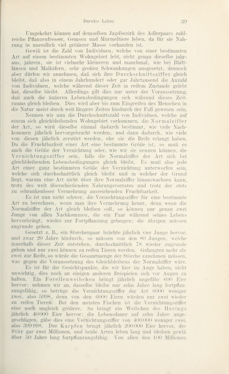 Unvirekeliit können auf donisellieii Jau'dlifv.irk des Adlerpaars zahl- reiche Pflanzenfresser, (iemsen und Murmeltiere leben, da für sie Xah- run.t» in unendlich viel größerer Masse vorhanden ist. (iewils ist die Zahl von Individuen, welche von einer Itestimmten Art auf einem bestimmten Wohnj^ebiet lebt, nicht genau dieselbe jahr- aus, jahrein, sie ist vielmehr kleineren und manchmal, wie bei Blatt- läusen und ^Maikäfern, sehr großen Schwankungen ausgesetzt, dennodi alter dürfen wir annehmen, daß sich ihre Durchschnittsziffer gleich bleil)t. daß also in einem Jahrhundert oder gar Jahrtausend die Anzahl von Individuen, welche während dieser Zeit in reifem Zustande gelel)t hat. dieselbe bleibt. Allerdings gilt dies nur unter dei- \'oraussetzung. daß auch die äußeren Lebensbedingungen sich wählend dieses Zeit- raums gleich l)leiben. Dies wird aber bis zum Eingreifen des Menschen in die Natur meist durch weit längere Zeiten hindurch der Fall gewesen sein. Nennen wir nun die Durchschnittszahl von Individuen, welche auf einem sich gleichldeiltenden Wohngebiet vorkommen, die Normalziffer der Art. so wird dieselbe einmal dadurch bestimmt, wie viele Nach- kommen jähilich hervorgebracht werden, und dann dadurch, wie viele von diesen jährlich zerstört werden, ehe sie die Reife erlangt haben. Da die Fruchtltarkeit einer Art eine l)estimmte Größe ist. so muß es auch die (ii'öße der \ ernichtung oder, wie wir sie nennen können, die Vernichtungsziffer sein, falls die Normalzifter der Art sich bei gleichbleibenden Lebensbedingungen gleich bleibt. Es muß also jede Art einer ganz bestimmten (iröße der \'ernichtung unterworfen sein, welche sich duichschnittlich gleich l)leibt und in welcher der (irund liegt, warum eine Ait nicht über ihre Normalzitfer hinauswachsen kann, trotz des weit ülteischießenden Nahrungsvorrates und trotz der stets zu schrankenloser \'einiehrung ausreichenden Fruchtbarkeit. Es i>t nun nicht schwer, die \'ernichtungszitf'ei- füi' eine l»estimmte Art zu berechnen, wenn man ihre \'ermchrung kennt, denn wenn die Noimalzitfer der Ait gleich l)leil)en solL so können nur genau zwei Junge von allen Nachkommen, die ein Paar während seines Lebens hervorl)i-ingt. wieder zur lM»rt]itlanzung gelangen: die ültrigen müssen ziiLiiunde gehen. (iesetzt z. P).. ein Stoicheniiaar brächte jährlich vier Junue hci'vor. und zwar 20 Jahre hinduich. so müssen von den so Jungen, welche innerhalb dieser Zeit entstehen, durchschnittlich 7s wieder zugiunde gehen und nur zwei können zu reifen Tieren werden, (ielangten mehr als zwei zur Reife, so würde die (iesamtmenge der Störche zunehmen müssen, was gegen die \'oraussetzung des (Jleichltleiltens der Nornudziffer wäre. Es ist für die (iesichtsjiunkte. die wir hier im Auge haben, nicht unwichtig, dies noch an einigen anderen P>eisi)ieh'n sich vor Augen zu halten. Ein P'oreilenwei beben l>ringt jährlich ungefähr «>(M) Eier iieivor: nehmen wii' an. dasselbe bleibe nur zehn Jahre lang fortptlan ziingsfähig. so betrüge die \ernichtungszitfer dej- Art (.(KMI weniger zwei, also jV.tits. denn von den <)(MMI Eiern wüi(Umi nur zwei wicih-r zu reifen Tieren. P.ci den mci.sten Fischen i>t die \'ernichtung>zirter eine noch ungleich gradiere. So bringt ein Weiitchen de> Ileiings jährlich 4()(MK) Ei(3r hervor: die Lebensdauer auf zehn Jahre ange- L!<>>chlagen. gälte dies eim; NernichtungsziHer von |(Kmmk» weniger zwei. ilso ;}lil>li<)S. Der Karpfen bringt jährlich 2(MI(MM) Eier herviw. dei >tör gai zwei Millionen, und beide Arten leben lang und bleiiien i:ewiß über .'til Jahre Luüi foit|itl.inzung>fidiig. \'om allen den I<m> Millionen