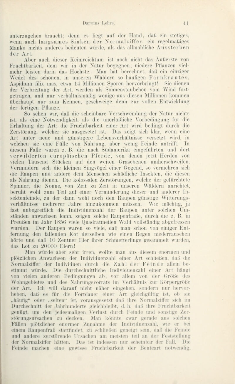 unter/.ugelien l)rau('lit: doiin es liegt auf der Hand. daU ein stetiges, wenn auch langsames Sinken der Xormalziffer. ein regelniüLliges Manko nichts anderes l)edeuten würde, als das allmähliche Aussterben der Art. Al)ei' auch dieser Kcimreichtum ist noch nicht das Äußei-ste von Fruchtbarkeit, dem wir in der Natur begegnen; niedere PHanzen viel- mehr leisten darin das Höchste. Man hat l)erechnet. dal.) ein einziger Wedel des schönen, in unseren Wäldern so häufigen Farnkrautes. Aspidium tilix mas, etwa 14 Millionen Sporen hervorbringt! Sie dienen der \'eri)reitung der Art. werden als Sonnenstäul)c]ien vom Wind fort- getragen, und nur verhältnismäl.iig wenige aus diesen Millionen kommen üljerliaupt nur zum Keimen, geschweige denn zur vollen Fntwicklung der fertigen Pflanze. So sehen wir. dab die scheinbare \'erschwendun,u der Natur nichts ist. als eine Notwendigkeit, als die unerläliliche \'orbe(lingung für die Frhaltung der Art: die Fruchtbarkeit einer Art wird bedingt durch die Zerstörung, welcher sie ausgesetzt ist. Das zeigt sich klar, wenn eine Alt untei- neue und günstigere Lebensverhältnisse versetzt wird, in welchen sie eine Fülle von Nahrung, aber wenig Feinde antrifft. In diesem Falle waren z. H. die nach Südamerika eingeführten und dort verwilderten europäischen Pferde, von denen jetzt Herden von vielen Tausend Stücken auf den weiten Grasebenen umheischweifen. \'ermindern sich die kleinen Singvögel einer Gegend, so vermehren sich die Kau])en und andere d(;m Menschen schädliche Insekten, die diesen als Nahrung dienen. Die kolossalen Zerstörungen, welche der gefürchtete Spinner, die Nonne, von Zeit zu Zeit in unseren Wäldern anrichtet, beruht wohl zum Teil auf einei- Verminderung dieser und anderer In- sektenfeinde, zu der dann wohl noch den Raupen günstige Witterungs- verhältnisse mehrerer Jahre hinzukommen müssen. Wie mächtig, ja fast unbegreiflich die Individuenzahl der Rau])en untei- solchen Um- ständen anwachsen kann, zeigen solche Raujtenfi-aße. durch die z. R. in Preußen im Jahr IsöO viele (^)ua(lratmeilen Wald vollständig abgefressen wurden. Der Raupen wai-en so viele, daß man schon von einiger ?>nt- fernung den fallenden Kot derseli)on wie einen Regen niederrauschen hörte und daß 10 Zentner Fier iliier Schmetteilinge gesammelt wurden, ilas Lot zu 2()()()(> Fiern! Man würde aber sehr irren, wollte man au> diesem enormen und Itlötzlichen Anwachsen der Individuenzahl einer Art schließen, daß die Normalziffer der Individuen durch die Zahl der Feinde allein be- stimmt würde. Die durclischnittliclie Individuenzahl einer Art hängt von vielen anderen Rediiiguiigeu ab. vor allem von der (iröße des Woiingebietes und des Nahrungsvorrats im \'erhältnis zur Körpergrr)be der Art. Ich will darauf nicht näher eingehen, sondern nur liervur- liebcn, daß es für die Fortdauer einer Art gleichgültig ist. ob sie „häutig oder ..selten- ist. vorausgesetzt daß ihre Normalzilfer sich im Durchschnitt der Jahrhunderte gleichbleibt, d. h. daß ihre Fruchtbaikcil genügt, um den j(!desmaligen \'erlust durch Feinde und xMislige Zcr- Htr»rungsursachen zu decken. Man k('»niite zwar gerade au^ >olelieii Fällen ph'itzliclier eiioniier /unalime dei- Individuenzahl. wie ei' bei ciiUMU I>au|)(MifialJ >tatlliiidel. zu .schließen geneigt sein, dali die l'ein<le und andere zei-.st('»rende rrsachen am meisten feil an der Feststellung der Noniialzitfei- hätten. Das i>t indessen nur sclieitd»ar der Fall. Die Feinde maciieii eine gewi»e Fi-uditliarUeit der l'.euteait nniwcnflig.