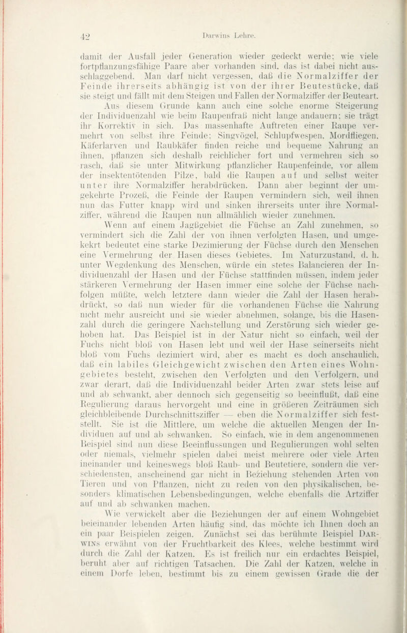 4:> Diirwiiis Lclirc. (laiiiit der Ausfall jeder (ieiieration wieder iredeckt werde: wie viele fortptianziiiiiisfähise Paare aber vorhanden sind, das ist dabei nicht aus- scliia,iisel)end. Man darf nicht vergessen, daß die Normalziffer der Feinde ihrerseits abhängig ist von der ihrer Beutestücke. daU sie steigt und fällt mit dem Steigen und Fallen der Normalzitier der lieuteart. Aus diesem (irunde kann auch eine solche enorme Steigerung der Individuenzahl wie beim Raui)enfral.) nicht lange andauern: sie trägt ihr Korrektiv in sicli. Das massenhafte Auftieten einer Raui)e ver- mehrt von selbst ihre Feinde: Singv(>gel. Schhipfwesiten, Mordtliegen. Käferlarven nnd Raubkäfer finden reiche und be(|ueme Nahrung an ihnen, pflanzen sich deshall) reichlicher fort und vermehren sich so rasch, daß sie unter Mitwirkung ])flanzlicher Raui)enfeinde. vor allem der insektentötenden Pilze, bald die Raupen auf und sellist weiter unter ihre Normalziffer herabdrücken. Dann aber beginnt der um- gekehrte Prozeß, die Feinde der Raupen vermindern sich, weil ihnen nun das Futter knapp wird und sinken ihrerseits unter ihre Normal- zitlei-. während die Rau])en nun allmählich wieder zunehmen. Wenn auf einem Jagßgebiet die Füchse an Zahl zunehmen, so vermindert sich die Zahl der von ihnen verfolgten Hasen, und umge- kekrt bedeutet eine starke Dezimierung der Füchse durch den iMenschcn eine ^'ermehrung der Hasen dieses (iebietes. Im Naturzustand, d. h. unter Wegdenkung des Menschen, würde ein stetes Balancieren der In- dividuenzahl der Hasen und der Füchse stattfinden müssen, indem jeder stärkeren \ermehrung der Hasen immer eine solche der Füchse nach- folgen müßte, welch letztei-e dann wieder die Zahl der Hasen herab- drückt, so daß nun wieder für die vorhandenen Füchse die Nahrung nicht mehr ausreicht und sie wieder almehmen. solange, bis die Hasen- zalil durch die geringere Nachstellung und Zerstörung sich wieder ge- hoben hat. Das Beisi)iel ist in der Natur nicht so einfach, weil der Fuchs nicht bloß von Hasen lebt und weil der Hase seinerseits nicht bloß vom Fuchs dezimiert wird, aber es macht es doch anschaulich, daß ein labiles (Ueichgewicht zwischen den Arten eines Wohn- gebietes besteht, zwischen den \'erfolgten und den Verfolgern, und zwar derart, daß die Individuenzahl beider Arten zwar stets leise auf und ab schwankt, abei dennoch sich gegenseitig so l)eeinflußt. daß eine Regulierung daraus hervorgeht und eine in größeren Zeiträumen sich gleichbleibende Durchschnittszifier — eben die Normalziffer sich fest- stellt. Sie ist die Mittlere, um welche die aktuellen Mengen der In- dividuen auf und ab schwanken. So einfach, wie in dem angenommenen Beispiel sind nun diese Beeinflussungen und Regulierungen wohl selten oder niemals, vielmehr spielen dal»ei meist mehrere oder viele Arten ineinander und keineswegs bloß Raub- und Beutetiere, sondern die ver- schiedensten, anscheinend gar nicht in Beziehung stehenden Arten von Tieix'ii und von Pflanzen, nicht zu leden von den ]»h_vsikalischen. lu'- sonders klimatischen Leltensbediiitiuiiiicii. welche ebenfalls die Artziflei- auf und ab schwanken machen. Wie verwickelt aber die Beziehungen dci- auf einem Wohngebiet bciciiiaiidei- lebenden Arten häufig sind. da> unu-hte ich Ihnen doch an ein paar Beispielen zeigen. Zunächst sei das lierühmte Beisjjiel Dar- wins erwähnt von der Fruchtbarkeit des Klees, welche bestimmt wird durch die Zahl der Katzen. I^s ist freilich um- ein erdachtes l)eis]>iel, beruht aber auf richtigen Tatsachen. Die Zahl der Katzen, welche in einem jhnfc leben, bestimmt bis zu einiMU t:ewissen (irade die der