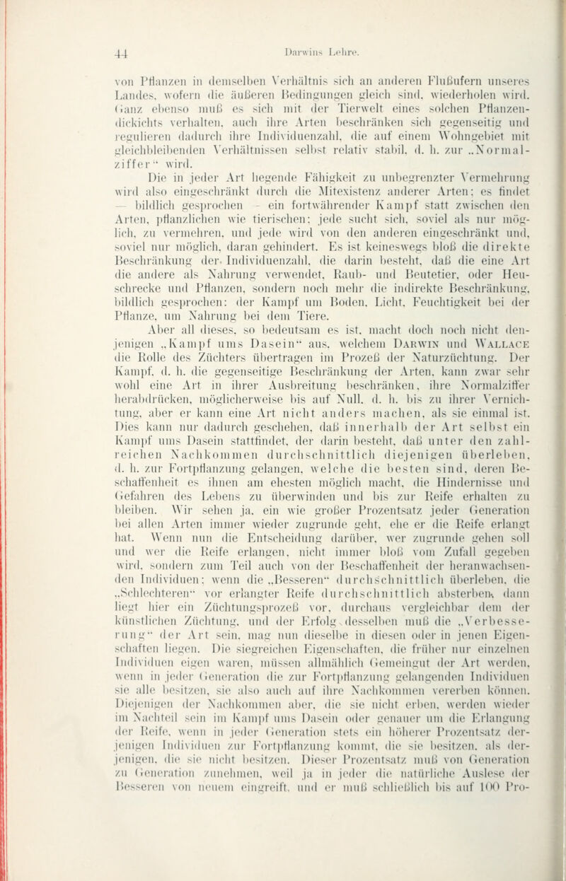 von Prinnzeii in demselbeii N'crliältnis sich an anderen FlnUufern unseies Landes. \vofei-n die äußeren ßedingun^'en gleicl» sind, wiederluden wird, (ianz ebenso muß es sich mit der Tierwelt eines solchen Ptlan/.en- dickichts verhalten, auch ihre Arten beschränken sich gegenseitig' und iciiulieren dadurch ihre Individuenzahl, die auf einem Wohn.gebiet mit iih'ichbleibenden \'erhältnissen selbst relativ stabil, d. h. zur ..Xormal- ziffer' wird. Die in jeder Art liegende Fähigkeit zu unbegrenzter \'ermehrung wird also eingeschränkt durch die Mitexistenz anderer Arten: es findet - bildlich gesi)iochen - ein fortwährender Kampf statt zwischen den Arten, jitlanzlichen wie tierischen: jede sucht sich, soviel als nur mög- lich, zu vermehren, und jede wird von den anderen eingeschränkt und. soviel nur möglich, daran gehindeit. P^s ist keineswegs l)loß die dii'ekte Beschränkung der- Individueiizahl. die darin besteht, daß die eine Art die andere als Nahrung verwendet. Raub- und Beutetier, oder Heu- schrecke und Pflanzen, sondei'u noch mehr die indirekte Beschränkung, bildlich gesprochen: der Kampf um Boden. Licht. Feuchtigkeit bei der Pflanze, um Nahrung bei dem Tiere. Aber all dieses, so bedeutsam es ist. macht doch noch nicht den- jenigen ..Kampf ums Dasein aus, welchem Darwin und Wallace die Rolle des Züchters übertragen im Prozeß der Naturzüchtung. Der Kampf, (I. h. die gegenseitige Beschränkung der Arten, kann zwar sehr wohl eine Art in ihrer Ausbreitung beschränken, ihre Normalzitfer heiabdrücken, möglicherweise bis auf Null. d. h. bis zu ihrer Vernich- tung, aber er kann eine Art nicht anders machen, als sie einmal ist. Dies kann nur dadurch geschehen, daß innerhalb der Art selbst ein Kam])f ums Dasein stattfindet, der darin bestellt, daß unter den zahl- reichen Nachkommen durchschnittlich diejenigen überleben, d. h. zui- FoitpHanzung gelangen, welche die besten sind, deren Be- schatfenheit es ihnen am ehesten möglich macht, die Hindernisse und (iefahren des Lebens zu überwinden und bis zur Reife erhalten zu bleiben. Wir sehen ja, ein wie großer Prozentsatz jeder (ieneration bei allen Arten immer wieder zugrunde geht, ehe er die Reife erlangt hat. Wenn nun die Entscheidung daiiiber. wer zugrunde gehen soll und wer die Reife erlangen, niclit immer bloß vom Zufall gegeben wird, sondern zum Teil auch von der Beschaffenheit der heranwachsen- den Individuen: wenn die ..Besseren durchschnittlich überleben, (he ..Schlechteren vor erlangter Reife durchschnittlich absterben dann liegt hier ein Züchtungsprozeß vor. durchaus vergleichbar dem der künstliclien Züchtung, und der Erfolg.dessellieu muß die „Verbesse- rung der Art sein, mag nun dieselbe in diesen oder in jenen Eigen- schaften liegen. Die siegreichen Eigenschaften, die früher um- einzelnen Individuen eigen waren, müssen allmählich (iemeingut der Art werden, wenn in jeder (Jeneration die zur Fort]»flanzung gelangenden Individuen sie alle l)esitzen, sie also auch auf ihre XachkomnuMi vererl)en können. Diejenigen der Nachkonnnen aher. die sie nicht erben, werden wieder im Nachteil sein im Kampf ums Dasein oder genauer um die Eilanguug der Reife, wenn in jeder (leiuM-ation stets ein höherer Prozentsatz der- jenigen Individuen zui- Fortjjflauzung kommt, die sie besitzen, als der- jenigen, die sie nicht besitzen. Dieser Prozentsatz miU:» von (ieneration zu (ieneration zunehmen, weil ja in jeder die natüiliche Auslese der Besseren von neuem eini,n-eift, und ei' muß schließlich bis auf l()(^ Pro-