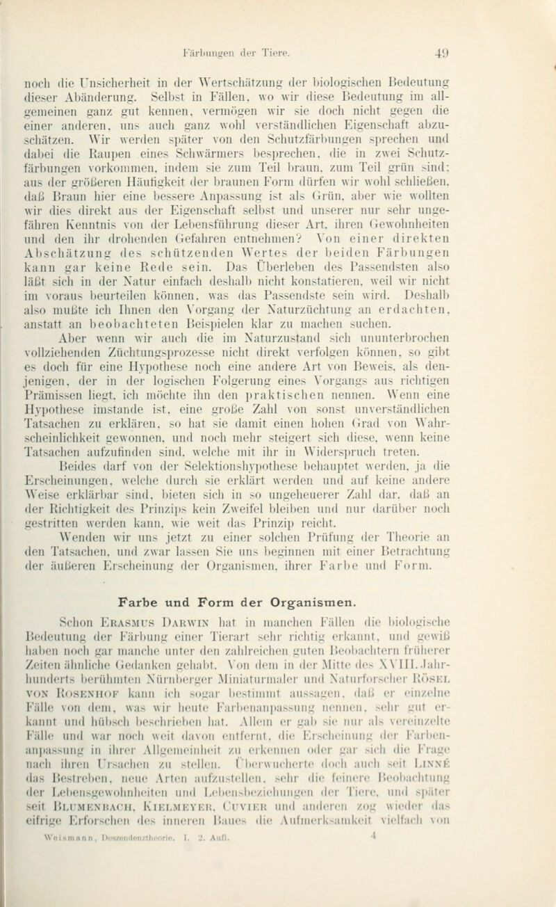 noch die Unsicherheit in der Weit.-chärzung der biolo.ffisclien Bedeutung dieser Al)änderung. Selbst in Fällen, wo wir diese Bedeutung im all- gemeinen ganz gut kennen, vermögen wir sie doch nicht gegen die einer anderen, uns auch ganz wohl verständlichen ^Eigenschaft abzu- schätzen. Wir werden später von den Schutzfärl)ungen sprechen und dabei die Raupen eines Schwärmers besprechen, die in zwei Schutz- tärl)ungen vorkommen, indem sie zum Teil braun, zum Teil grün sind: aus der gWißeren Häutigkeit der bi'aunen Form düifen wii- wohl schließen, dal;! P)raun hier eine bessere Anpassung ist als (irün. aber wie wollten wir dies direkt aus der Eigenschaft selbst und unserer nur sehr unge- fähien Kenntnis von der Lebensführung dieser Art. ihren (iewohnheiten und den ihr drohenden (Gefahren entnehmen? Von einer direkten Al)scliätzung des schützenden Wertes der beiden Färbungen kann gar keine Rede sein. Das Überleben des Passendsten also läi.lt sich in der Natui- einfach deshalb nicht konstatieren, weil wir nicht im voraus beurteilen können, was das Passendste sein wird. Deshalb also mußte ich Ihnen den Vorgang der Xaturzüchtung an erdachten, anstatt an beobachteten Beispielen klar zu machen suchen. Aber wenn wir auch die im Naturzustand sich ununterbrochen vollziehenden Züchtungs})rozesse nicht direkt verfolgen können, so gibt es doch für eine Hypothese noch eine andere Art von Beweis, als den- jenigen, der in der logischen Folgerung eines Vorgangs aus richtigen Prämissen liegt, ich möchte ihn den i)raktischen nennen. Weim eine Hypothese imstande ist, eine große Zahl von sonst unverständlichen Tatsachen zu erkläien, so hat sie damit einen hohen Grad von Wahr- scheinlichkeit gewonnen, und noch mehr steigert sich diese, wenn keine Tatsachen aufzufinden sind, welche mit ihr in Widersi)ruch treten. Beides darf von der Selektionshyitothese l)ehauptet werden, ja die Erscheinungen, welche durch sie erklärt werden und auf keine andere Weise erkläri)ar sind, bieten sich in so ungeheuerer Zahl dar. daß an der Richtigkeit des Prinzips kein Zweifel bleiben und nur darül>er noch gestritten werden kann, wie weit das Prinzip reicht. Wenden wir uns jetzt zu einer solchen Prüfung der Theorie an den Tatsachen, und zwar lassen Sie uns l)eginnen mit einci- Betrachtung der äußeren Frscheinunii der Oriiunismen. ihrer Farbe und Form. Farbe und Form der Organismen. Schon Khas.mts Dakwix hat in manclicii Fällen die itiologische IJedeutung der Färbung einer Tierart sehr richtig eikannt. und gewiß haben noch gar manche unter den zahlreichen guten Beobachtern früherer ZeiteJi ähnliche (iedaid\en gehabt. \'on dem in der Mitte des Will..Jahr- hunderts berühmten Nürnberger .Miniaturmaler uml Naturforscher Röskl VON RosEXHoF kann ich sogar iiestimmt aussagen, daß er einzelne Fälle von (Wn\. was wii- heute Faritenanpassung nennen, sehr gut er- kannt und hübsch bescliiiebcii hat. Allem er gab sie nur als vereinzelte Fälle und war noch weit davon ciitfernt. die Ersclieiiuiiig der Farbcn- ani)assung in ilirci- Allgemeinheit zu eikennen oder gar sich die l-'rage inu-li iliicii rr>iiclicM zu stellen, rberwiicherte doch auch seit Linnk <las P.estreben. neue .\rteii aufzu.^tellen. sehr die feinere Beobachtung der Lel»eusg(!wohidieiteu und Lelx^i^beziehungen der Tiere, und s|»äter seit Blumenhach, Kielmkyek. ( rvii:u und anderen zog wieder das eifrige Erforschen des inneren Baues die Anlmeiksnidveit viellacli von