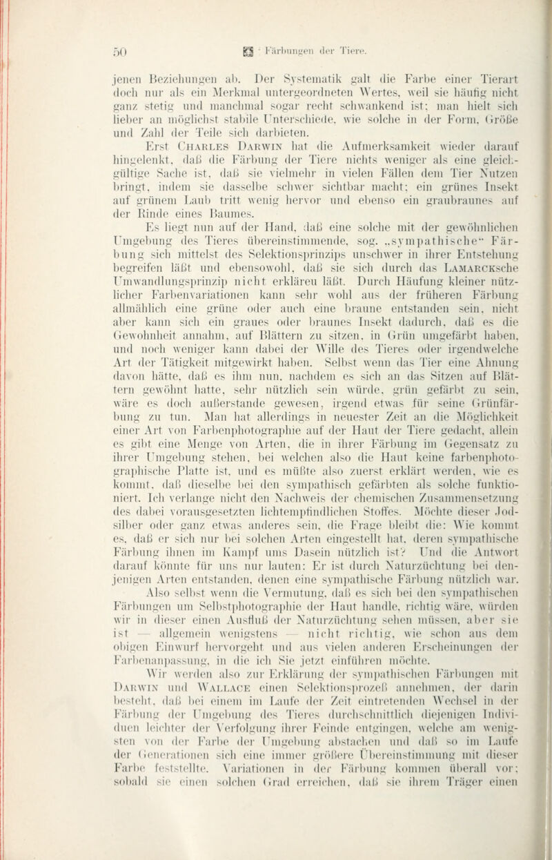 jeiKMi Be/ieliiiniien al). Der Systematik ijalt die Farbe einer Tiei'art (loch nur als ein Merkmal unterj^feordneten Wertes, weil sie häufig nicht ganz stetig und manchmal sogar recht schwankend ist; man hielt sich lieber an möglichst stabile Unterschiede, wie solche in der Foini. (ir<)|:;(» und Zahl der Teile sich darl)ieten. Erst Charles Darwin hat die Aufmerksamkeit wieder darauf hingelenkt, dal.! die Färl)ung der Tiere nichts weniger als eine gleich- gültige Sache ist. daß sie vielmehr in vielen Fällen dem Tier Nutzen bringt, indem sie dasselbe schwer sichtbai- macht: ein grünes Insekt auf gi'ünem Laub ti'itt wenig hervor und el)enso ein graubi-aunes auf der Rinde eines Haumes. Es liegt nun auf der Hand, dal.! eine solche mit der gewöhnlicheii Umgebung des Tieres übereinstimmende, sog. ..sympathische Fär- bung sich mittelst des Selektionsi)rinzii)s unschwer in ihrer Entstehung begreifen läßt und ebensowohl, daß sie sich dui-ch das LAMARCKsche Umwandlungsprinzi]) nicht erklären läßt. Durch Häufung kleiner nütz- licher Farbenvariationen kann sehr wohl aus der früheren Färbung allmählich eine grüne oder auch eine braune entstanden sein, nicht aber kann sich ein graues oder l)raunes Insekt dadurch, daß es die Gewohnheit annahm, auf l^lättern zu sitzen, in (irün umgefärbt haben, und noch weniger kann dabei der Wille des Tieres odei- irgendwelche Art dei- Tätigkeit mitgewirkt halben. Selbst wenn das Tier eine Ahnung davon hätte, daß es ihm nun. nachdem es sich an das Sitzen auf Blät- tern gewöhnt hatte, sehr nützlich sein würde, grün gefärbt zu sein, wäre es doch außerstande gewesen, irgend etwas für seine (irünfär- bung zu tun. Man hat allerdings in neuester Zeit an die Möglichkeit einei' Art von Farbenphotogra])hie auf der Haut der Tiere gedacht, allein es gibt eine Menge von Arten, die in ihier Färl)ung im (iegensatz zu ihrer Umgebung stehen, bei welchen also die Haut keine farbenijhoto gi-aphische Platte ist. und es müßte also zuerst erklärt weiden, wie es kommt, daß dieselbe bei den sym])athisch gefärbten als solche funktio- niert. Ich verlange nicht den Nachweis dei' chemischen Zusammensetzung des dabei vorausgesetzten lichtempfindlichen Stolfes. Möchte dieser .lod- silber oder ganz etwas anderes sein, die Frage bleibt die: Wie kommt es. daß er sich nur bei solchen Alten eingestellt hat. deren sympathische Färbung ihnen im Kamiif ums Dasein nützlich istV Und die Antwort darauf k()nntc für uns nur lauten: Er ist durch Naturzüchtung bei den- jenigen Arten entstanden, denen eine symi)athischo Färbung nützlich war. Also selbst wenn die Vermutung, daß es sich l)ci den symi)athischen Fär)»ungen um Selbstithotographie der Haut handle, richtig wäre, würden wir in dieser einen Ausfluß der Naturzüchtung sehen müssen, aber sie ist — allgemein wenigstens nicht richtig, wie schon aus dem obigen Einwurf hervorgeht und aus vielen anderen Erscheinungen der Farbeiiani)assung, in die ich Sie Jetzt einführen möchte. Wir werden also zur Erklärung der syini)atliischen Färbungen mit Darwin und Wallace einen Selektionspiozeli annehmen, der darin besteht, daß bei einem im Laufe der Zeit eintretenden Wechsel in der Färbung der Umgebung des Tieres durchschnittlich diejenigen Indivi- duen leichter der \'erfolgung ihrer Feinde entgingen, welche am wenig- sten von der Farbe (Um- Umgebung al>staclien und daß so im Laufe der (ieneiationen .sich eine immer größere i'bereinstimmung mit dieser Farlx' feststellte. \'ariati()nen in der Färbung kommen überall vor: sobald sie einen solchen (iiad enciclicn. daß sie ihrem Träger einen