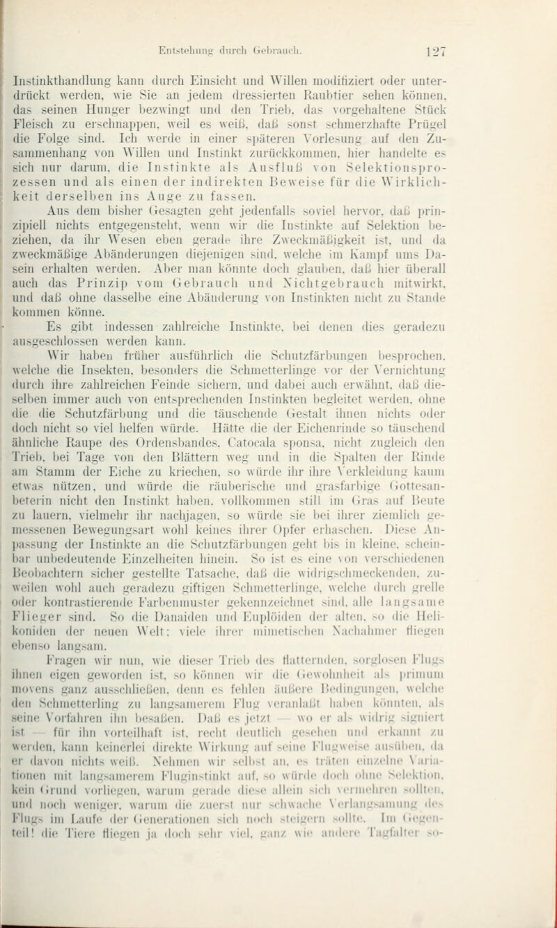 Entsteliiinii (hircli (Teliraiicli. {-J i Iii-tinktliandluiig kann diircli iMiisiclit und Willen moditiziert oder unter- drückt werden, wie Sie an jedem dressierten Raubtier sehen können, da> seinen Hunger bezwingt und den Trieb, das vorgehaltene Stück l'lcisch zu erschnaiipen. weil es weill dal.) sonst schmei-ziiafte Prügel dir p\)lge sind. Ich werde in einer sjtäteren Vorlesung auf ilen Zu- -;iinnienhang von Willen und Instinkt zurückkommen, hier handelte es -\rh nur darum, die Instinkte als Aust'lul.l von Selektionspro- /osen und als einen der indirekten Beweise für die Wiiklich- krit derselben ins Auge zu fassen. Aus dem bisher Gesagten geht jedenfalls soviel hervor. dal.i prin- zii)ieli nichts entgegensteht, wenn wir die Instinkte auf Selektion be- ziehen, da ihr Wesen eben gerade ihre Zweckmäßigkeit ist. und da zweckmäßige Aliänderungen diejenigen sind, welche im Kamj)f ums Da- sein erhalten werden. Al)er man kcinnte doch glauben, daß hier übeiall auch das Prinzij) vom (iebrauch und Nichtgebrauch mitwirkt, und daß ohne dasselbe eine Abänderung von Instinkten nicht zu Stande kommen könne. Es gibt indessen zalilieiche In>tinkte. l)ei denen dies geradezu ausgeschlossen werden kann. Wir haben frühei' au>fiiiirlicli die Schutzfärbungen besj)rochen. welche die Insekten, besonders die Schmetterlinge vor der Vernichtung durch ihre zahlreichen Feinde sichern, und dabei auch erwähnt, daß die- selben immer auch von entsprechenden Instinkten begleitet werden, ohne die die Schutzfärbung und die täuschende (iestalt ihnen nichts oder doch nicht so viel helfen würde. Hätte die der Eicheniinde so täuschend ähnliche Raupe des Ordensbandes. Catocala sj)onsa. nicht zugleich dvn Triel». bei Tage von den R>lättern weg und in die Spalten der Rinde am Stamm der Eiche zu kriechen, so würde ihr ihre \'erkleidung kaum etwas nützen, und würde die läuberische und gra^fari)ige (iottesan- beterin nicht den Instinkt haben, vollkommen still im (iras auf Heute zu lauern, vielmehr ihr nachjagen, so würde sie bei ihrer ziemlich ge- me.ssenen Rewegung.sart wohl keines ihrer Oid'er erhaschen. Diese An- passung der Instinkte an die Schutzfärbungen geht bis in kleine, schein- bar unbedeutende P^inzelheiten hinein. So ist es eine von verschiedenen Beobachtern sicher gestellte Tatsache, daß die widrigschmeckenden, zu- weilen wohl auch geradezu giftigen Schmetterlinge, welche durch grelle oder kontrastierende Farbenmuster gekennzeichiu't sind, alle langsame Flieger sind. So die Danaiden und Euplöiden der alten. ><> di«' Hcli- koniden der neuen Welt: viele ilirci- nnmetischen Nachahmer tlicgcii ebenso langsam. Fragen wir nun. wie dieser Trieb do flatternden, sorghoen Flugs ihnen eigen geworden ist. so können wir die «iewohnheit al> |irinium movens ganz ausschließen, denn es fehlen äußere Bedingungen, welche den Schmetterling zu langsanuMcm Flug veranlaßt hai)en könnten. al> seine Vorfahren ihn besaßen. Daß es jetzt wo er al> widrig .-signiert ist für ihn vorteilhaft ist. recht deutlich gesehen und erkaiuit zu werden, kann keinerlei direkte Wirkung auf .«<eine Flugwei.se au.>^id)en. da er davon nichts wcnß. Ntdinien wir >elb.>>t an. es träfen einzelne \ aria- tionen nnt lang>amerem Flugin>tinkt auf. ><» würde doch ohne Selektion, kein (Irund vorliegen, warum geiade die>e allein >icli vermehren .sollten, und noch weniger, warum die zuerst nur >chwaclie \ ('rlang>aniung de> Flugs im Laufe der (lenerafiouen sich noch steigern >ollte. im (iegen- teil! die Tien^ fliegen ja t\iu\\ sein- viel. g;Mi/. wie ;iiidei(' Tagfalter so-