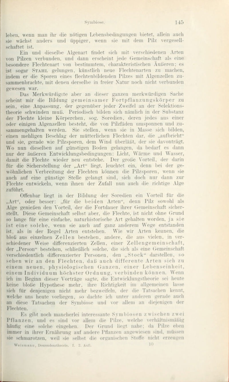 lel)eii. wenn man ihr «He nötigen Lebensbedingungen bietet, allein auch sie wächst anders und üjipiger. wenn sie mit dem Pilz vergesell- schaftet ist. Ein und diesell)e Algenart tindet sich mit verschiedenen Arten von Pilzen verbunden, und dann erscheint jede (iemein.>chaft al.» eine besondere Flechtenart von liestimmtem. charakteristischen Äußeren: es ist sogar Stahl gelungen, künstlich neue P'lechtenarten zu machen, indem er die Sporen eines fleclitenltildenden Pilzes mit Algenzellen zu- sammenbrachte, mit denen derselbe in freier Natur noch nicht verbunden gewesen war. Das Merkwürdigste aber an dieser ganzen merkwürdigen Sache scheint mir die Bddung gemeinsamer Forti)flanzungsköri)er zu sein, eine Anjjassung. der gegenüber jeder Zweifel an der Selektions- theorie schwinden mulj. Periodisch bilden sich nändich in der Substanz der Flechte kleine Körperchen. sog. Soredien. deren jedes aus einer oder einigen Algenzellen besteht, die von Pilzfäden umsponnen und zu- sammengehalten werden. Sie stellen, wenn sie in Masse sich bilden, einen mehligen P)eschlag der mütterlichen Flechten dar. die ..aufbricht und sie. gerade wie Pilzsporen, dem Wind überläßt, der sie davonträgt. Wo nun dieselben auf günstigen P.oden gelangen, da bedarf es dann nur der äußeren Entwicklungsbedingungen: Licht. Wärme und Wasser, damit die Flechte wieder neu entstehe. Der große \'orteil. der darin für die Sicherstellung der ..Art liegt, leuchtet ein. denn bei der ge- w«>hnlichen Verbreitung der P^lechten können die Pilzsporen, wenn sie auch auf eine günstige Stelle gelangt sind, sich doch nur dann zur Flechte entwickeln, wenn ihnen der Zufall nun auch die richtige Alge zuführt. Offenbar liegt in der IJildunj,' der Soredien ein Vorteil für die ..Arf, oder besser: ..für die I) ei den Arten, denn Pilz sowohl als Alge genießen den Vorteil, der die Fortdauer ihrer (iemeinschaft .■sicher- stellt. Diese (iemeinschaft selbst aber, die Flechte, ist nicht ohne <irund so lange für eine einfache, naturlnstorische Art gehalten worden, ja sie ist eine solche, wenn sie auch auf ganz anderem Wege entstanden ist. als in der Ptegel Arten entstehen. Wie wir Arten kennen, die bloß aus einzelnen Zellen bestehen, andere, die aus vielen, in ver- schiedener Weise differenzierten Zellen, einer Zellengemein>chaft, der ..Person bestehen, schließlich solche, die sich als eine (Iemeinschaft verschiedentlich differenzierter Personen, den ..Stock darstellen, so sehen wir an den Flochten, daß auch differente Arten sich zu einem neuen, ithysiologischen (ianzen. einer Lebenseinheit, einen» Individuum höchster Ordnung, verbinden können. Wenn ich im P)eginn dieser Vorträge sagte. <lie Entwicklungstheorie sei heute keine bloße II\i)othese mehr, ihre Richtigkeit im allgenu'inen la>se sich für denjenigen nicht mehr bezweifeln, der die Tat>ach«'n k«'iinr, welche uns heute v<trliegen. so dachte ich untei- andcicn irerade auch an diese Tatsachen der Syml)io-»' und vor allem an dicjciÜLrcn der Flechten. E^ gibt n(»cli mancherlei in»ere.»ant«' Syinliio>«'n zwischen zwei Pflanzen, und es sind vor allem die i'iize. welche verhältnisniäßiu häutig (!ine solche eingehen. Der (irund lie^rt nahe: da Pilze el»en immer in ihrer Ernährung auf andere Pflanzen angewiesen sind, müssen sie schmarotzen, weil sie selbst die or-janischen Stoffe nicht erzeugen Woismann, Ucszendonztheoric. I. 2. AuH. '*'