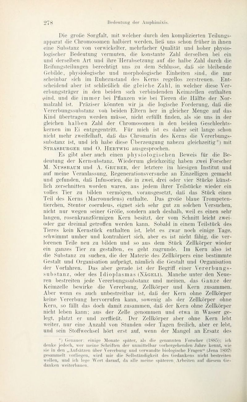 Die große Sorgfalt, mit welcher (luieli den komplizierten Teilungs- api)arat die Chromosomen hall)ieit werden, liel;! uns schon früher in ihnen eine Substanz von verwickelter, mehrfacher Qualität und hoher physio- logischer Bedeutung vermuten, die konstante Zahl deiselben bei ein und dersell)en Art und ihre Herabsetzung auf die hallie Zahl durch die Reifungsteilungen berechtigt uns zu dem Schlüsse, dal.! sie ))leibende Gebilde, physiologische und moridiologische Einheiten sind, die nur scheinbar sich im Ruhezustand (k's Kerns regellos zerstreuen. Ent- scheidend aber ist schließlich die gleiche Zahl, in welcher diese Ver- erbungsträger in den beiden sich verbindenden Keimzellen enthalten ,sin(l. und die immer l)ei Pflanzen wie l)ei Tieren die Hälfte der Nor- nialzahl ist. Präzisei' kcinnten wir ja die logische Forderung, daß die Vererbungssubstanz von beiden Eltern her in gleicher Menge auf das Kind übertragen werden müsse, nicht erfüllt finden, als sie uns in der gleichen halben Zahl der Chromosomen in den beiden (ieschlechts- kernen im Ei entgegentritt. Für mich ist es daher seit lange schon nicht mehr zweifelhaft, daß das Chromatin des Kerns die Vererbungs- substanz ist, und ich habe diese Überzeugung nahezu gleichzeitig'^) mit Strasburger und 0. Hertwig ausgesprochen. Es gibt aber auch einen physiologischen Beweis für die Be- deutung dei- Kernsubstanz. Wiederum gleichzeitig haben zwei Forscher M. NUSSBAUM und A. Gruber, der letztere im hiesigen Institut und auf meine ^'eranlassung, Regenerationsversuche an Einzelligen gemacht und gefunden, daß Infusorien, die in zwei, drei oder vier Stücke künst- lich zerschnitten worden waren, aus jedem ihrer Teilstücke wieder ein volles Tier zu bilden vermögen, voi-ausgesetzt, daß das Stück einen Teil des Kerns (Macronucleus) enthalte. Das große blaue Trom])eten- tierchen, Stentor coeruleus, eignet sich sehr gut zu solchen \'ersuchen. nicht nur wegen seiner (iröße. sondern auch deshalb, weil es einen sehr langen, rosenkranzförmigen Kern besitzt, der vom Schnitt leicht zwei- odei- gar dreimal getroffen werden kann. Sobald in einem Teilstück des Tieres kein Kernstück enthalten ist. lebt es zwar noch einige Tage, schwimmt umher und kontrahiert sich, aber es ist nicht fähig, die ver- lorenen Teile neu zu bilden und so aus dem Stück Zellkörper wieder ein ganzes Tier zu gestalten, es geht zugrunde. Im Kern also ist die Substanz zu suchen, die der Materie des Zellk()rpers eine bestimmte Gestalt und Organisation aufprägt, nämlich die (iestalt und Organisation der Vorfahren. Das aber gerade ist der Begriff einer Vererbungs- substanz, oder des Idioplasmas (Nägeli). Manche unter den Neue- ren bestreiten jede Vererl)ungssui)stanz und meinen, das Ganze der Keimzelle bewirke die Vererbung. Zellköri)er und Kern zusammen. Aber wenn es auch unbestreitbar ist. daß der Kern ohne Zellkiirper keine Vererbung hervorrufen kann, sowenig als der Zellkrtri)ei- ohne Kern, so fällt das doch damit zusammen, daß der Kern ohne Zellk()ri)er nicht leben kann; aus der Zelle genommen und etwa in Wasser ge- legt, platzt ei- und zerfließt. Dei- Zellköri)er aber ohne Kern lel)t weitei-, nui- eine Anzahl von Stunden odei- Tagen freilich. ai)er er lebt, und sein Stoffwechsel hört eist auf. wenn der Mangel an Ersatz des *) Genauer: eiiiiüc .Moimtc spiitcM-. :ils die uciianiiti'ii Forscher (ISSf)); icli denke jedoch, wer meine Schriften der nnniitlellcir vorlieri;(>henden Jahre kennt, wie sie in den „Anfsiifzen über Ven>rhnn,«r und verwandte l>ieh)uische i^Vasjeir' (.ieiia lS!)2l {fesaininelt vorlie.ücn, wird mir die Selliständinkeit des (ie(hiiikens nicht bestreiten wdlleii, und ich h-jc Wert darauf, da aHe nu'ine spateren ArheitiMi auf di.'sem (ie- (laiikcn weiterhaiieii.