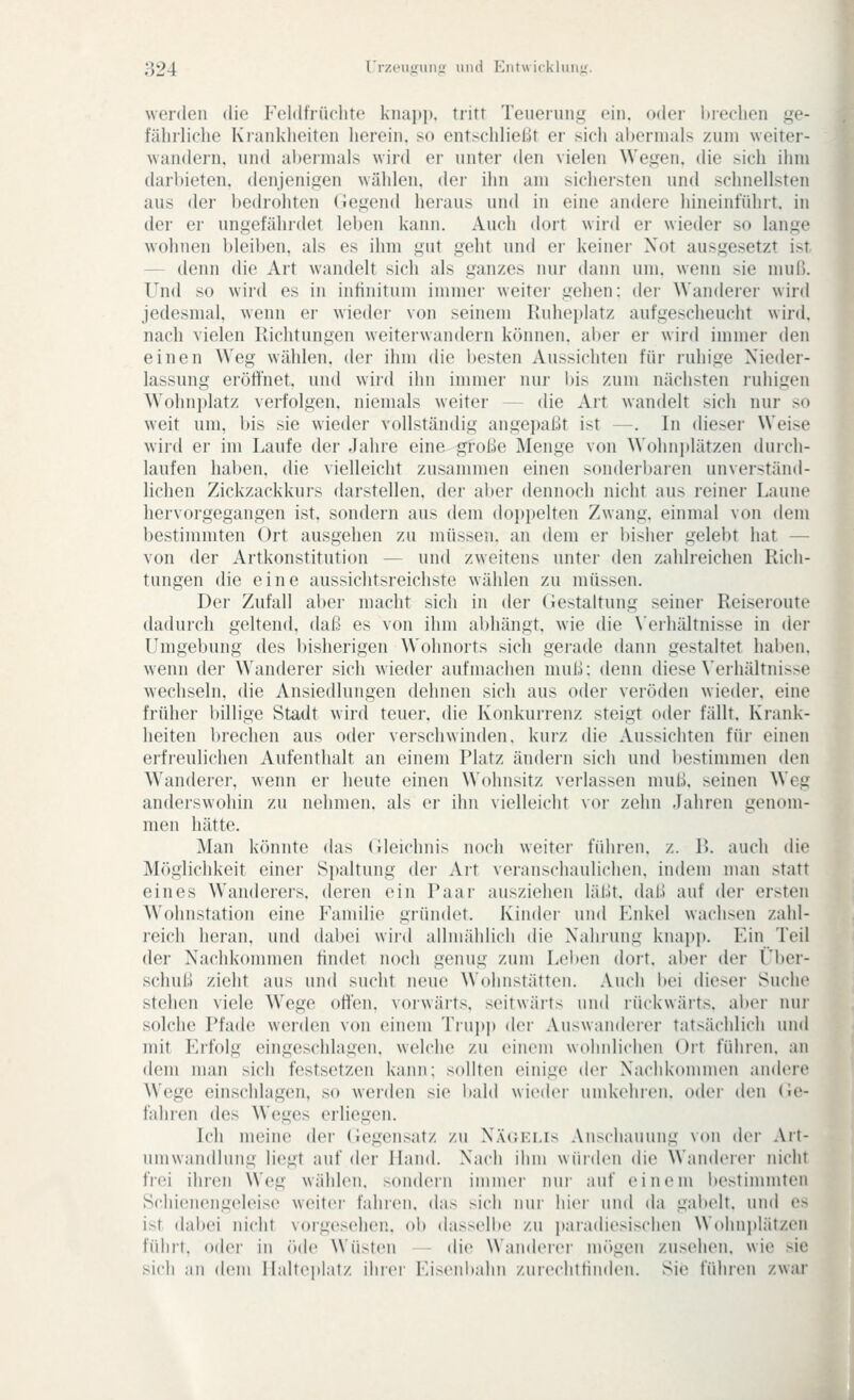 werden die Feldfrüclite knapp, tritt Teuerung ein. oder brechen ge- fährliche Krankheiten herein, so entschließt er sich abermals zum weiter- wandern, und abermals wird er unter den vielen Wegen, die sich ihm darbieten, denjenigen wählen, der ihn am sichersten und schnellsten aus der bedrohten Gegend heraus und in eine andere hineinführt, in der er ungefährdet leben kann. Auch dort wird er wieder so lange wohnen bleiben, als es ihm gut geht und er keinei- Not ausgesetzt ist — denn die Art wandelt sich als ganzes nur dann um. wenn sie muß. Und so wird es in intinitum immer weiter gehen: dei- Wanderer wird jedesmal, wenn er wieder von seinem Ruheplatz aufgescheucht wird, nach vielen Richtungen weiterwandern können, aber er wird immer den einen Weg wählen, der ihm die besten Aussichten für ruhige Nieder- lassung eröffnet, und wird ihn immer nur l)is zum nächsten ruhigen Wohnj)latz verfolgen, niemals weiter — die Art wandelt sich nur so weit um, i)is sie wieder vollständig angepaßt ist —. In dieser Weise wird er im Laufe der Jahre eine große Menge von Wohnplätzen durch- laufen haben, die vielleicht zusammen einen sonderijaren unverständ- lichen Zickzackkurs darstellen, der alter dennoch nicht aus reiner Laune hervorgegangen ist, sondern aus dem dop[)elten Zwang, einmal von dem bestimmten Ort ausgehen zu müssen, an dem er bisher gelebt hat — von der Artkonstitution — und zweitens unter den zahlreichen Rich- tungen die eine aussichtsreichste wählen zu müssen. Der Zufall aber macht sich in der Gestaltung seiner Reiseroute dadurch geltend, daß es von ihm abhängt, wie die \erhältnisse in der Umgebung des bisherigen Wohnorts sich gerade dann gestaltet haben, wenn der Wanderer sich wieder aufmachen muß: denn diese Verhältnisse wechseln, die Ansiedlungen dehnen sich aus oder veröden wieder, eine früher billige Stadt wird teuer, die Konkurrenz steigt oder fällt. Krank- heiten brechen aus oder verschwinden, kurz die Aussichten für einen erfreulichen Aufenthalt an einem Platz ändern sich und bestimmen den Wanderer, wenn er heute einen Wohnsitz verlassen muß. seinen Weg anderswohin zu nehmen, als er ihn vielleicht vor zehn Jahren genom- men hätte. Man könnte das Gleichnis noch weiter führen, z. 1>. auch die Möglichkeit einer Spaltung der Art veranschaulichen, indem man statt eines Wanderers, deren ein Paar ausziehen läßt, daß auf der ersten Wohnstation eine Familie gründet. Kinder und Enkel wachsen zahl- reich heran, und dabei wird allmählich die Nainung knapp. Ein Teil der Nachkommen findet noch genug zum Leben dort, aber der Ül»er- scliuß zieht aus und sucht neue Wohnstätten. Auch bei dieser Suche stehen viele Wege offen, vorwärts, seitwärts und rückwärts, aber nur solche Pfade werden von einem Trupj) der Auswanderer tatsächlich und mit Erfolg eingeschlagen, welche zu einem wohnlichen Oit führen, an dem man sich festsetzen kann: sollten einige iWv Nachkonnnen andere Wege einschlagen, so werden sie bald wieder uiiil<('hi(Mi. o(h'r den Ge- fahren des Weges erliegen. Ich meine der Gegensatz zu Näc.fjjs Anschauung von der Art- umwandlung liegt auf der Hand. Nach ihm würden die Wanderer nicht frei ihren Weg wählen, sondern immer nui- auf einem bestimmten Schienengeleise weiter fahren, das sich nur hici- und da gabelt, und es ist dabei nicht vorgesehen, ob (las>elbe zu itaradiesischen Wohni)lätzen führt, oder in öde Wüsten - die Wanderer mögen zusehen, wie sie sich an dem Ilaltcpl.it/ iliici- Eisciiltniin /.urcclittinden. Sie führen zwar