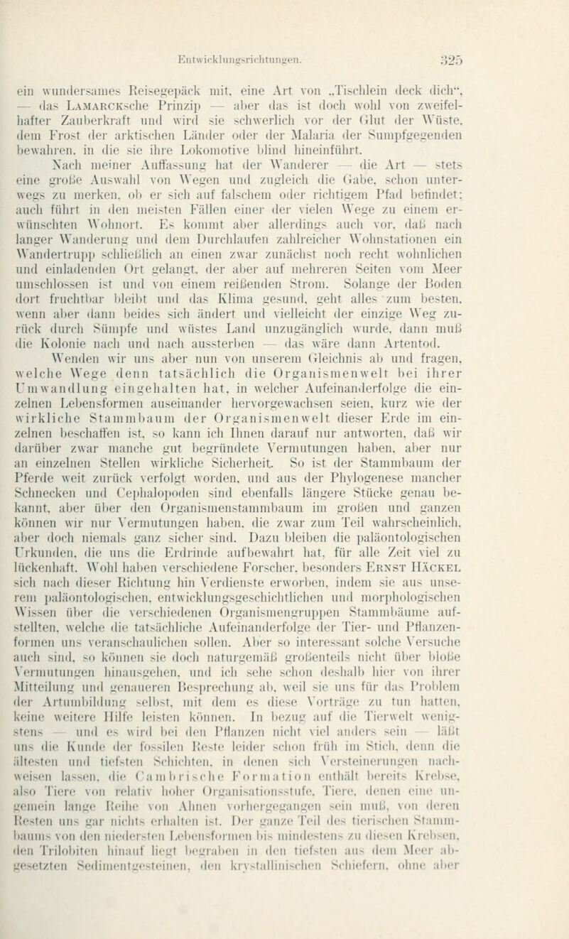 Kiitwickliiiiifsriclitniijieii. o2ö ein wundeisanie.- Reise^^einick mit. eine Art von ..Tisclilein deck dicli. — das LAMARCKsche Prinzip — aber das ist doch wolil von zweifel- liaftei- Zanberkraft und wird sie schwerlich vor der (ihit iler Wüste, dem Frost der arktischen Länder oder der Mahiiia dei- Sum])fge,tjenflen bewahren, in die sie ihre Lokomotive blind hineinführt. Nach meiner Autfassnns hat der Wanderer — die Art — stets eine große Auswahl von Wegen und zugleich die Gabe, schon unter- wegs zu merken, ol) ei- sich auf falschem oder richtigem Pfad befindet: auch führt in den meisten Fällen einer der vielen Wege zu einem er- wünschten Wohnoit. Fs kommt aber allerdings auch voi-. dall nach langer Wanderung und dem Durchlaufen zahlreicher Wohnstationen ein Wandertiupp schlielllich an einen zwar zunächst noch recht wohnlichen und einladenden Ort gelangt, der aber auf mehreren Seiten vom Meer nnischlo.--sen ist und von einem reißenden Strom. Solange der iJoden dort fruchtbar bleibt und das Klima gesund, geht alles zum besten, wenn al)er dann beides sich ändert und vielleicht der einzige Weg zu- rück durch Sümpfe und wüstes Land unzugänglich wurde, dann muß die Kolonie nach und nach aussterben — das wäre dann Artentod. Wenden wir uns aber nun von unsei'em (ileichnis ab und fragen, welche Wege denn tatsächlich die Organismenwelt bei ihrer Umwandlung eingehalten hat. in welcher Aufeinanderfolge die ein- zelnen Lebensformen auseinander hervorgewachsen seien, kurz wie der wirkliche Stammbaum der Organismen weit dieser Frde im ein- zelnen beschaffen ist. so kann ich Ihnen darauf nur antworten, daß wir darüber zwar manche gut begründete Vermutungen haben, aber nur an einzelnen Stellen wirkhche Sicheiheit. So ist der Stammbaum der Pferde weit zurück verfolgt woiden, und aus der Phylogenese mancher Schnecken und Cei»haloiioden sind ebenfalls längere Stücke genau be- kannt, abei- über den Organismenstammbaum im großen und ganzen können wir nur Vermutungen haben, die zwar zum Teil wahrscheinlich, aber doch niemals ganz sicher sind. Dazu Ideiben die ])aläontologischen Urkunden, die uns die p]rdrinde aufbewahrt hat, für alle Zeit viel zu lückenhaft. Wohl haben verschiedene Forscher, besonders Ernst Häckel sich nach dieser Richtung hin X'erdienste erworlten. indem sie aus unse- rem i)aläontologischen. entwicklungsgeschichtlichen und morjdiologischen Wissen über die verschiedenen Organismengruppen Stamniltäume auf- stellten, welche die tatsächliche Aufeinanderfolge der Tier- und Pflanzen- formen uns veranschaulichen sollen. Aber so interessant solche \'ersuche auch sind, so können sie doch naturgemäß grobenteils nicht über l)loße Vermutungen hinausgehen, und ich sehe schon deshall» hier von ihrer Mitteilung und ^u'naueren P>esi)rechung ab. weil sie uns für das Problem der Artnnd)il(hi;i,u -cllot. mit dem es diese Vorträge zu tun hatten, keine weitere Hilfe leisten kfinnen. In bezug auf die Tierwelt wenig- stens und es wird l»ei den Pflanzen nicht viel anders sein läljt uns die Kunde der fossilen Picste leider schon früh im Stich, denn die ältesten und tiefsten Schichten, in denen sich N'ersteinerungen nacli- weis(!n lassen, die Cambi'ische Formation eiitluilt bereits Kicbse. also Tiere von relativ hoher Organisationsstufe. Tiere, denen eine un- gemein lang(! Reihe von Ahnen vorliergegang(Mi sein mui.l, von deren Resten uns gar nichts <'rlialten ist. Der ganze Teil des tierischen Stamm- baums von den nieder>ten Lebensformen bis nnndestens zu diesen Krebx'u. den Trilobiten hinauf liegt begraben in den tiefsten aus dem Meei- alt- gesetzten Sedimentgesteinen, den kristallinischen Schiefern, ohne aber