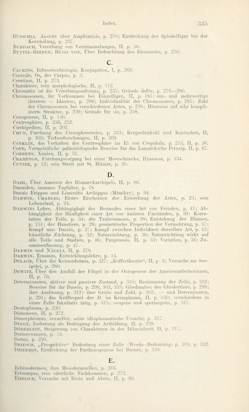 Iti'TscHM, Aii^iclit ülicr Ain]ihiiiiixis, \). 27'!; Entdeckunii; der Sjtindelfigur bei der Kernteiluniyr, p. 237. Kurdach, Vererliung von Verstüninielunjren, II. p. 5(i. ßlTTKL-IiJCKPEX, Hroo vox, Über Befnirlitunsr des Bieneneies, j). 2.ö0. Cai.KIXS, Infusorienl)iol<itrie, iv'unju.üatiniu I, p. 2(;!l. Centrale, Os, des Carpus, j). :!. (eratiuni, II, p. 273. Cliaraktere, rein niorplidlofrisrlie, II, j). 112. Chroniatin ist die \'ererl)nn<rssnlistanz, p. 2;').); Gründe dafür, p. 27r)—28(1. Cliroinosonien, ihr Vorkommen bei Einzellijren, II, p. 181; ein- nnd mehrwertijre (letztere = Idanten», p. 2S(J; Individnalität der Chromosomen, p. 285; Zahl der Chromosomen bei verschiedenen Arten, p. 238; Hinweise auf sehr kompli- zierte Struktnr, p. 2:'!); Gründe für sie, ]). 248. Cenojrenese, II, ]>. lU;. Centrosphäre, p. 23(), 2.)2. Cin-hipedien, II, p. 202. Chux, Fnrrhun<r des Ctenophoreneies, p. 333; Kergnelenkohl nnd Kaninchen, II, p. .{(i;'; Tiefseeforsclnin]Efen, II, p. 269. CoXKLix, das Verhalten der Centrosphäre im Ei von Crepidula, j). 2.')3, II, p. 3(3. CoPE, Vermeintliche paläontologische Beweise für das Lamarcksche Prinzip, II, p. (57. CoRKEXS, Xenien, II, p. .)1. Cramptöx, Furchungsvorgang bei einer Meerschnecke, Ilj-anassa, \). 334. CuviER, ]). 13; sein Streit mit St. Hilaire, p. 20. D. Dahl, Über Ameisen des Bisniarckarchipels, II, j). hC). Danaiden, immune Tagfalter, p. 78. Danais Erij)]tus nnd Limenitis Archippus (Mimikryi, p. i)4. Darwix, Chari.es, Erstes Erscheinen der Entstehung der Arten, p. 23; sein Lebenslauf, p. 24. Darwixs Lehre, Abhängigkeit des Bestandes einer Art von Feinden, \). 41; Ab- hängigkeit der Häufigkeit einer Art von äußeren Umständen, p. 3!l; Koito- lation der Teile, p. 34; die Taubenrassen, p. 28; Entstehung der Blumen, j). l.)l; der Haustiere, j). 2(3; geometrische Proportion der Vermehrung, p. 37; Kampf ums Dasein, p. 37; Kampf zwischen Individuen derselben Art, p. 43; künstliche Züchtung, p. 32; Xaturzüchtung. p. '.'('): Xaturzüchtung wirkt auf alle Teile uiul Stadien, ji. I(i; Pangenesis, 11. p. ''3; Variation, p. 31); Zu- sammenfassung. ]). 47. Darwix und N.üiKU. II. p. 278. l)ARWix. Erasmus, Kntwicklungslehre, j). I 1. Delage, i'ber die Keiiusubstaiiz, ]i. 327; ..Kottcrtlicoric. II. ji. 3; \'ersnche am See- igelei, j). 28't. Dewitz, i'ber den Ausfall der l'lüirel in der Ontogenese der Ameisenarbeiteriunen, II, p. 7(;. Determinanten, aktiver und passiver Zustand, j). 310; Bestinunung der Zelle, j). .512; Beweise für ihr Dasein, p. 21)!), 303, 333; (iliedmaßen der Gliedertiere, p. 2i)'.); ihre Aushisnng, p. 312;-ihre (in'ilie und Zahl. ]). 3n2; — und Determinaten, p. 21)1; das Kräftespiel der D. im Keim]»lasma, II, \). 13(1; verschiedene in einer Zelle fakultativ tätig, j). 31.3; ovogene und spermogene, p. 317. Deutoplasma, p. 23(t. Diatomeen, II, |i. 272. Dimorphismus, sexueller, seine idioplasmatische rr>:\che. p. 317. Dl.XoN, Isolierung al> Bediuirung dt-r .VrtiiildiniLr. II. \>. 23s. D<tl>ERI.KI.\. Steigerung von Ciiaraktfreii in der Diluvial/eit. II. p. \\',. Dornenwanzen, p. 7 I. D<»tter, p. 2:'.ii. DiMKsf II. ..Pids|,,.kii\e lledeutnuL' eiller Zeil.' I Werde - P.edentnni:! p. :'.'.•. 1«. 'S-V2. Dzir.l:/..).V, Knl.lerkmiLr der l'artlielinirelie>e bei P.ieil.'H. p. 2 IS. E. Kclii leniieil. ihre Mesudenil/eljeli. p. 3|(;. Ecto<ar|iu>. rein väierlielie .Xaclikommen. p. 273. EllMl.iril, \er-nilie mit lü/.in und .\brin. II. p. '.MI.