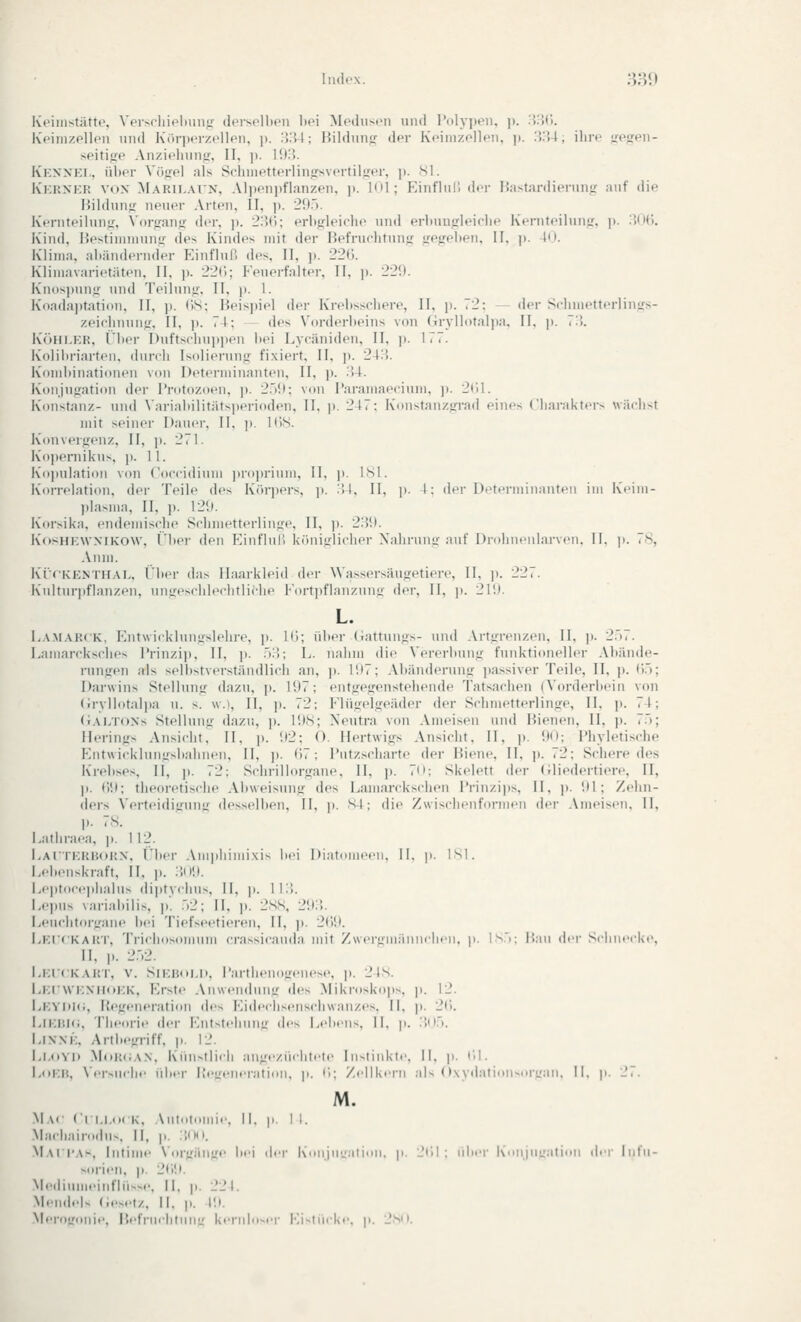 Kfinistätte, Verscliioliimjr (lersolbfMi l>ei MpiIiimmi und r()lyi>eii, p. :}:?('>. Kcinizpllon und K(»ri)('rzollpn, p. '.V.U; Hildunjr der KiMmzollen, )>. XU, ihre ^icirpn- seitijfp Anzidiuntr, 11, p. l'.IH. Kknxei., ül)Pr Vöjrel als Schnietterlingsvortiljrpr, ji. Sl. Kkrxkr vox Marii-atn, Alpen])flanzpn, |). I<il; Kinflnl! dfr Bastardierung auf die Hildunfr neuiM- Arten, II, j). 29.). KVruteihm«:, Vorfranir der, p. 2;5(); erbffleichc und erliuuirleiclie Kernteiluujr, )i. :5(IG. Kind, Hestiniiiinnir des Kindes mit der Hefrurhtunjr irejjrelien, II. )». !<». Klima, al)ändernder Einfluß des, II, p. 22(). Kiimavarietäten. II. )). 22(i; Feuerfalter, 11, ]). 22',). ivn()s]inn2' und Teilniiu'. II. )». 1. Koadajjtation, II, ]). »iS; Heispiel der Kreiissoliere, II, j). 72: der Sclniietterlinifs- zeiclinunjf, II, j). 74; des Vorderbeins von (irvllotalpa. II. |i. ,.!. KciHLER, Über nuftscliui)i)en hei Lycäniden, II, p. 177. Kolihriarten. durch Isolierung fi.xiert, II. ]). 24:i. Komiiinationen von Dtncrminanten. II, ]>. :')4. Konjugation der Protozoen, ]). 2.)il; von I'araiiiai'cium, ]i. 2til. Konstanz- und Variahilitätsperioden. II, ji. 217: K'onstauzgrad eines Charakters wächst mit seiner Dauer, II, p. KiS. K'ouvergenz, 11, ji. 271. Koi)<'niikn>, ji. 11. Ko]iuIation von Coccidiuni jiropriuni, II. ji. ISl. Korrelation, der Teile des K('ir])ers, p. :!4, II, ]). 1: der Dotfrininantcii im K'.Miii- plasma, II, j). 12i). Korsika, endemische Schmetterlinge, II, p. 2:5;). KosHKWXlKOW, riiei- dfn Einflnl'i kiiniglicher Nahrung auf DrohiUMilarven. II. \>. .8, Anm. Ki'fKENTH.-VL, l'lipr (las Haarkleid der Wassersäugetiere, II, ]). 227. Kiiltnri.flanz.'U, nng.'schh-.'htliche Korti.flanzung der, II, ]). 21!». L. L.AMARCK, Entwicklungslehre, ji. IC); id)er (iattungs- und Artgrenzen, II, \u 2.'),. Eamaroksches I'rinzij), II, ]>. .):{; L. nahm die Vererbung funktioneller Abände- rungen als selbstverständlich an, j). 1!I7; Abänderung ])assiver Teile, II, ]). (m; Darwins Stellung dazu, ]>. 1117; entgegenstehende Tatsachen (\'orderbein von (Jrvllotnipa u. s. w.), 11, p. 72; Elügelgeäder der Schmetterlinge, II, j). 74; (iALTOXs Stellung dazu, p. 198; Neiitra von Ameisen und Bienen, II, j». 7.'); Herings Ansicht, II, j». i)2; 0. Hertwigs Ansicht, II, p. 90; Phyletische P^ntwicklungsbahnen, II, j). (')7; Bntzscharte der Biene, II, j). <2; Schere des Krebses, II, j). 72; Schrillorgane, II, p. 70; Skelett der (iliedertiere, II, ]). ()9; theoretische Abweisung des LamarckscluMi Prinzips, H, j). 91; Zehn- ders Verteidiiruni-- (lessell)en, II, p. Sl; die Zwischenformen der .\meisen. II, p. 7S. I.athraea, p. 112. EArTKRHORX, Eber Am)ihiiiii\is bi'i Diatomeen, II. p. ISI. Lebenskraft, II, )). ÜOÜ. l,ei)tocei.halns diptvchus. II, ]». 1 lii. I.epns variabilis, ].'. .V2; H, p. 288, 29:!. I.euchtoi-gane bei Tief>eetieren, II, ]». 2()9. Lkickart, Trichosomum crassicauda mit Zwergmiinnclien, p. l.s.'); Bau der Sclini'cke, II, p. 2.-.2. I,KICKART, V. SlKBol.I». l'artheuogenoe. p. 2lS. i.KCWKXiroKK, Erste Anwendung des Mikroskops, p. 12. Ekydk;, Regeneration des Eidecliseiischwanzes. II. p. 2(i. I.lKliKi. Theorie der Ent^tehung d.'s L.-l.ens II. p. :;••:). I-inm':. Art begriff, p. 12. l.i.oYD .M<)I!(;a.\. Künstlich angezmhl.-te lusiinkie. 11. p. C.l. l.oKI!, Ver>u<-lie iil.er i;.--en.'raliun. |). l',; Zellkern aU ()\y.lation-or-.'an. II. p. 27. M. .M.\c Cri-i.ocK, .\utotomie, II. p. I I. Machairodus, H, p. :!iin. M.vri'As, Intime Vorgänge b.M der Kouiiejaimn. p. 2i;! : liber KonjuLration der Infn- ''••' P 2(19 Mediumeinflii-e. II. p. 221. Mendel, (.es,.)/. ||. |,. |'.). M.'roL'oliie. BrlVurlitUll- kernloser Eisliick.