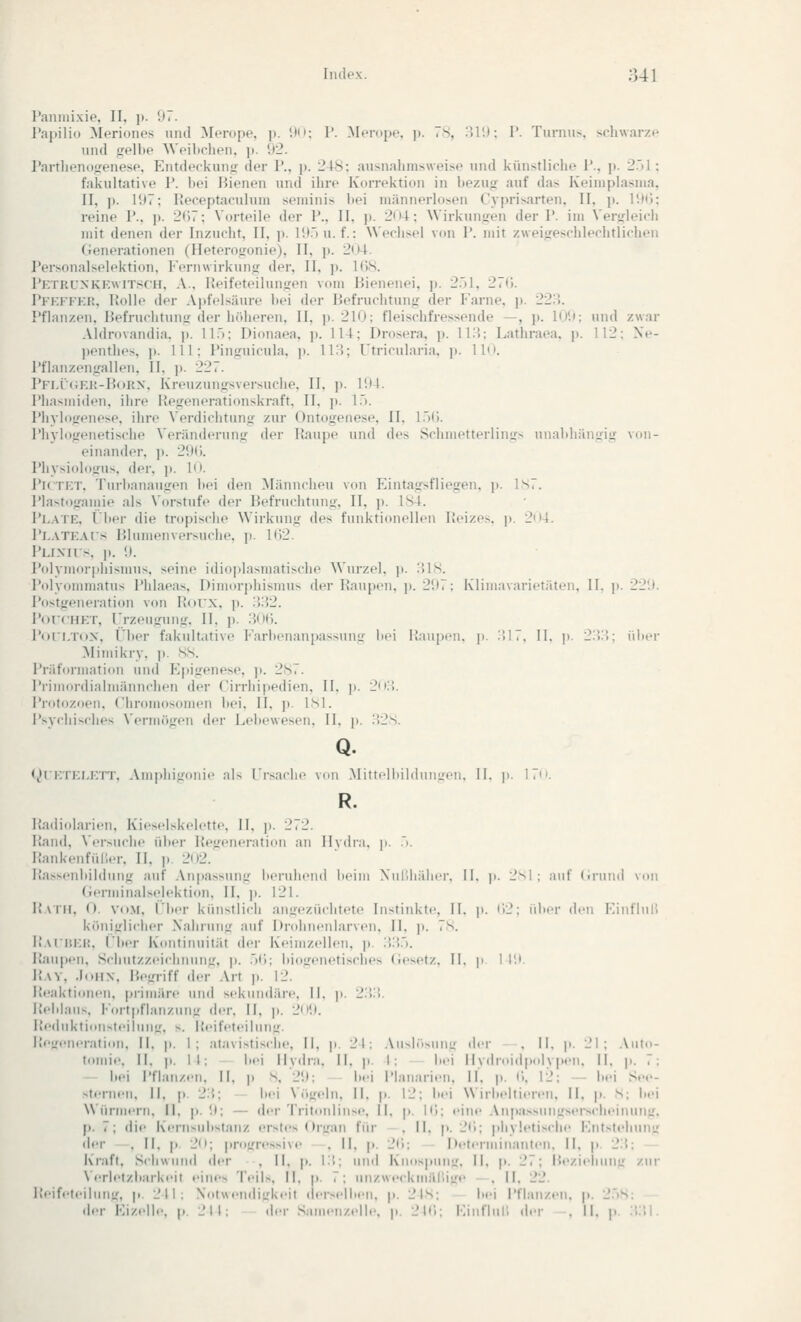 raniiiixip, II. ]». U7. l'ai)ili() Meriones und Merope, ]). !)i»; P. Merope, p. 78, IUI); I'. Turnus, schwarze und frt'llic AVeihchen, p. 92. J'artlu'ndtrenesp. Entdeckung der P., ]). 248: ausnahmsweise und künstliche P., p. 2.)1 : fakultative P. hei Bienen und ihre Korrektion in hezujj auf das Keiniplasnia, II, ]). I'.»7; Receptaculum seniinis hei niäniierlosen Cyprisarten, II, ]». P.tti; reine P., jt. 2(17; Vorteile der P., II, ]). 2n4; Wirkuiiüen der P. im Verj^leich mit denen der Inzucht, II, p. H).')n. f.: Wechsel von P. mit zweijreschlechtlichen (ienerationen (Heterojronie), II, p. 2()4. Personalselektion, Fernwirkunjr der, II, p. 1()8. Pktrlnkkwitsch, A., lieifeteiluntren vom Bienenei, p. 27^1, 27(j. PKKFFKr., liolle der Apfelsäure hei der Befruchtung der Farne, p. 22P). Pflanzen, Befruchtung der höheren, II, ]). 210; fleischfressende —, j». IDI); und zwar Aldrovandia. j». ll.'i; Dionaea, ]t. 114; Drosera, p. li:5; Lathraea. p. 112; Ne- penthes, p. 111; Pinguicula. p. li:?; Utricularia, ]>. IM. Pflanzengallen, II, p. 227. Pfi.I(;kh-B<)RN, Kreuzungsversuche, II, p. IUI. Phasmiden, ihre Hegenerationskraft. II, p. 17). Phylogenese, ihre Verdichtung zur Ontogenese, II, l.)(). PhyhigtMietische Veränderung der Itaupe und des SchmetterliiiLfs unahhängig von- einander, ]». 2'.t(;. Physiologus. der, p. 1<». PiCTKT, Turhanaugen hei den Männcheu von Eintagsfliegen, ji. Is7. Plastoganiie als Vorstufe der Befruchtung, II, p. 184. Plate, (her die tropische Wirkung des funktionellen Reizes, p. 2o4. Pi.ATKAis Blumenversuche, p. 1()2. l'Lixns. ]t. '.). Polymorphismus, seine idioplasmatische Wurzel, p. :{18. Polyommatus Phlaeas, Dimorphismus der IJaupen. p. 2!»7; Klimavarietäten, II. j). 22!). Postgeneration von liorx. j». ;>:?2. PoT'CHKT, Frzeugung, II. p. :}(i(). Pori.Tox, Fiter fakultative Farhenanpassung hei Raupen, p. :'il7, II. p. 2:'i:'i: über Mimikry, p. SS. Pi-iifoi-matioii und I-;pigenese. p. 2S7. i'rimoi-dialmännchcii der ('irrhi|iedit'n. II. p. 2ii:',. i'rntoziien. Chromosomen hei. II. ]). isl. i'>ychisches ^■(M•m^)g(■n der Lelicwescn. II. p. :}2S. Q. (^»rKTKl.KTT. Amphigonie als Frsache von .Mittclluiiliiuijvii. II. p. 17''. R. Radiolarieii. Kieselskelette, II, p. 272. Rand. \'.-rauche üher Regeneration an Ilvdr.i. p. :>. RankenfüH.-r. II, ].. 202. Rasscnhilduug auf Anpassung heruhend heim Xul'.liälicr. II. |i. 2^1 ; auf (.ruiul von (o-rmiualselektion. II, p. 121. Raih. (). Vit.M. ('her kiinstlich angezüchtete Instinkte. 11. p. i'i2; üher den Einflull königlicher Nahrung auf Drohnenlarven. II. ]i. 7s. Raiükh, Fher Kontinuität der Keimzellen, ]). .V.V). Raupen, Schutzzeichnnng, p. .)(i; hiogenetisches (iesetz. II. \i. I l'.i. Ray, .InitN, Begriff der Art p. 12. Peaktiiiiieu, pi-imäre und sekundäre. II. p. 2:!:!. R.-hlaus. Fortpflanzung der. II. p. 2ii'.). Peduktionsteilung, s. Reifeteilung. l;e!,r,.|i,.nitioii, II. p. 1; atavistische, 11, p. 21; Au^jr.Mini: der . II. p. 21; Auto- tomie. II. ].. 11: hei llvdni. II. p. I: hei IIvdnndp.dvpen, II. p. 7: — hei Pflanz<Mi. II. p s. l>'.); |„.i Pl.marien. II. p. C), 12; — hei See- sternen, II, p. 2:'.; h.'i \ öireln. II. p. li'; hei Wirl.eltieren. H. p. S; hei Würmern, II. p. '.»; — dei-Tritnnliiise. II. p. itl; eine .\npassungserscheinuiiL'. p. 7; die Kenis\ihstanz ersti's Organ für .11. p. 2<i; phyletische Entstehimu der , Fl. p. 2(»; jirogressive , II, p. 2tl: Determinanten. II. j. 2:'.: Kraft, Schwund der , II, p. \'.\\ und Kmispunir, II, |i. 27; Rezieliuni; zur \.Tletzhark.'it eines Teils, II. p. 7; unzweckmäl'.ige .11. 22. Reift-teilnng, p. 211: NotweiidiL'keii dersell.en. p. 2 IS: lM>i Pflanz.'ii. j.. 2..S; .ler Ki/.ellr. p. 211: der Samen/.-lle. p. 21»;; Finfliii; der . II. p. :!;il.