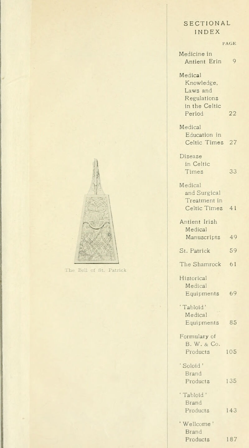 SECTIONAL INDEX Medicine in Antient Erin 9 Medical Knowledge, Laws and Regulations in the Celtic Period 22 Medical Education in Celtic Times 27 Disease in Celtic Times 33 Medical and Surgical Treatment in Celtic Times 41 Antient Irish Medical Manuscripts 49 St. Patrick The Shamrock Historical Medical Equipments ■ Tabloid' Medical Equipments Formulary of B. W. & Co. Products ' Soloid ' Brand Products ■ Tabloid ' Brand Products ■ Wellcome ' Brand Products 59 61 69 85 105 135 143 187