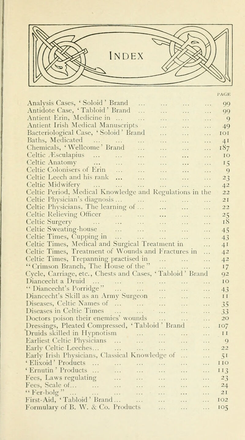 Analysis Cases, ' Soloid' Brand ... ... ... ... 99 Antidote Case, ' Tabloid' Brand ... ... ... ... 99 Aiitient Erin, Medicine in ... ... ... ... ... 9 Antient Irish Medical Manuscripts ... ... ... 49 Bacteriological Case, ' Soloid' Brand ... ... ... loi Baths, Medicated 41 Chemicals, ' Wellcome' Brand ... ... ... ... 187 Celtic .Esculapius ... ... ... ... ... ... 10 Celtic Anatomy ... ... ... ... ... ... 15 Celtic Colonisers of I!rin ... ... ... ... ... 9 Celtic Leech and his rank ... ... ... ... ... 23 Celtic Midwifery ... ... ... ... ... ... 42 Celtic Period, Aledical Knowledge and Regulations in the 22 Celtic Physician's diagnosis... ... ... ... ... 21 Celtic Physicians, The learning of ... ... ... ... 22 Celtic Relieving Officer ... ... ... ... ... 25 Celtic Surgery ... ... ... ... ... ... 18 Celtic Sweating-house ... ... ... ... ... 45 Celtic Times, Cupping in ... ... ... ... ... 43 Celtic Times, Medical and Surgical Treatment in ... 41 Celtic Times, Treatment of Wounds and fractures in ... 42 Celtic Times, Trepanning practised in ... ... ... 42  Crimson Branch, The House of the ... ... ... 17 Cycle, Carriage, etc.. Chests and Ca.ses, 'Tabloid' Brand 92 Diancecht a Uruid ... ... ... ... ... ... lO  Diancecht's I'orridge ... ... ... ... ... 43 Diancecht's Skill as an Army Surgeon ... ... ... 11 Diseases, Celtic Names of ... ... ... ... ... 35 Diseases in Celtic Times ... ... ... ... ... 33 Doctors poison their enemies' wounds ... ... ... 20 Dressings, Pleated Compressed, 'Tabloid' Brand ... 107 Druids skilled in Hypnotism ... ... ... ... 11 Earliest Celtic Physicians ... ... ... ... ... 9 Early ('eltic Eeeclies... ... ... ... ... ... 22 Early Irish Physicians, Classical Knowledge of ... ... 51 ' ICiixoid ' Products no ' Ernulin ' Products ... ... ... ... ... ... 113 Fees, Laws regulating ... ... ... ... ... 23 Fees, Scale of... ... ... ... ... ... ... 24 Fer-bolg 21 First-Aid, 'Tabloid' Brand 102