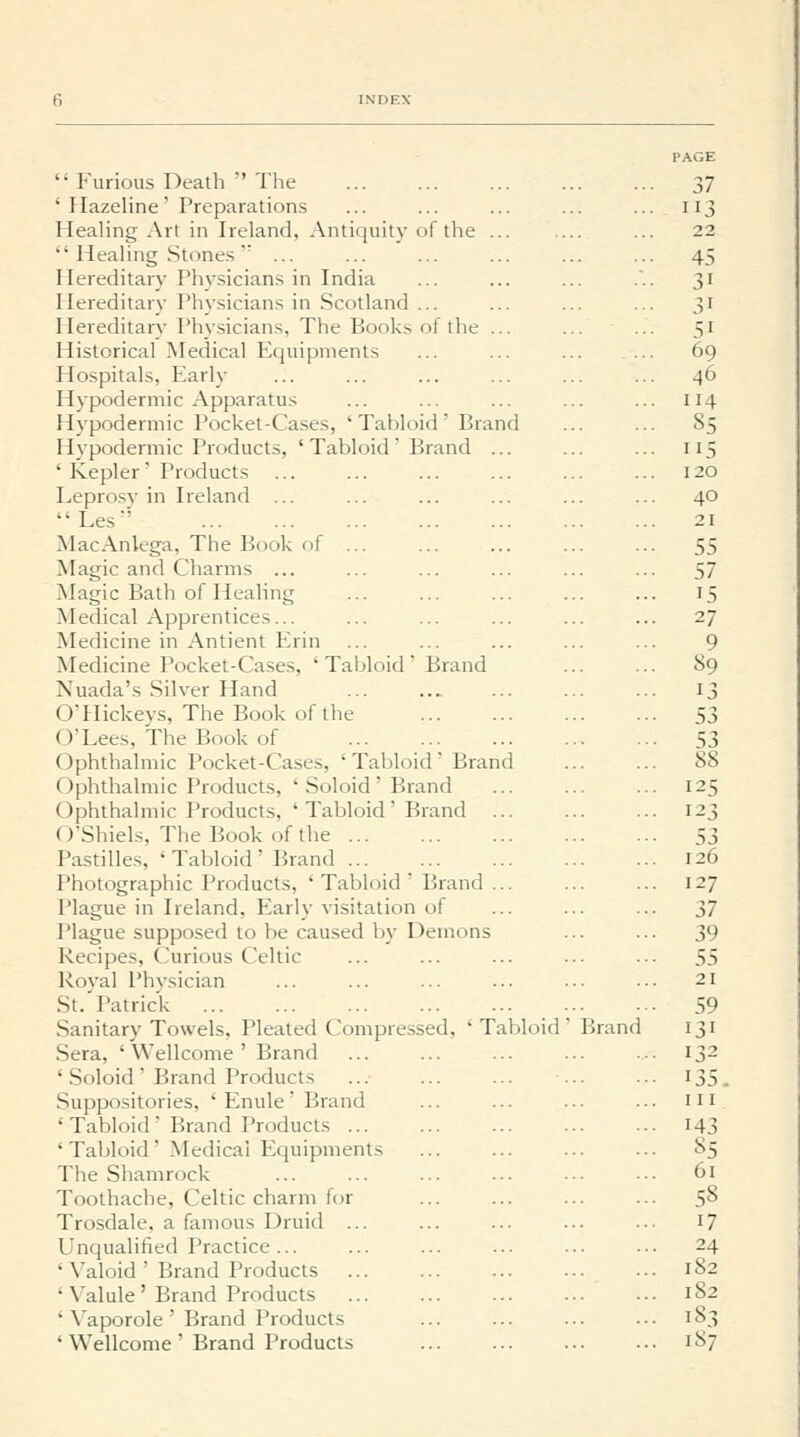  Furious Death  The ' Hazeline' Preparations Healing Art in Ireland, Antiquity of the ...  Healing Stones'' ... Hereditary Physicians in India Hereditary Physicians in Scotland ... Hereditary Phy.sicians, The Books of the ... Historical Medical Equipments Hospitals, Early Hypodermic Apparatus Hypodermic Pocket-Cases, ' Tabloid ' Brand Hypodermic Products, 'Tabloid Brand ... ' Kepler' Products Leprosy in Ireland ... Les MacAnlega, The Book of ... Magic and Charms ... Magic Bath of Healing Medical Apprentices... Medicine in Antient Erin Medicine Pocket-Cases, ' Tabloid  Brand Nuada's Silver Hand OTIickeys, The Book of the O'Lees, The Book of Ophthalmic Pocket-Cases, ' Tabloid ' Brand Ophthalmic Products, ' Soloid ' Brand Ophthalmic Products, 'Tabloid' Brand ... (O'Shiels, The Book of the ... Pastilles, ' Tabloid ' Brand Photographic Products, ' Tabloid ' Brand ... Plague in Ireland, Early visitation of Plague supposed to be caused by Demons Recipes, Curious Celtic Roval Phvsician St.'Patrick Sanitary Towels, Pleated Compressed, ' Tabloid Sera, ' Wellcome ' Brand ' Soloid  Brand Products .Suppositories, ' Enule ' Brand ' Tabloid ' Brand Products ... 'Tabloid' Medical Equipments The Shamrock Toothache, Celtic charm for Trosdale, a famous Druid ... Unqualified Practice... ' Valoid ' Brand Products ' Valule ' Brand Products ' Vaporole ' Brand Products ' Wellcome ' Brand Products Brand PAGE 37 113 22 45 51 69 46 114 85 5 120 40 21 55 57 15 27 9 89 13 53 53 88 125 123 53 126 127 37 39 55 21 59 131 132 135. Ill 143 85 61 58 17 24 182 182 183 187