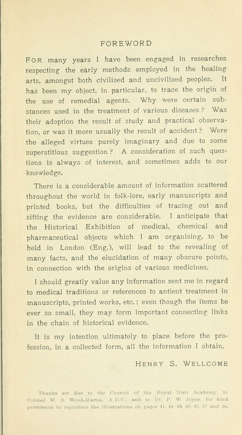 FOREWORD For many years I have been engaged in researches respecting the early methods employed in the healing arts, amongst both civilised and uncivilised peoples. It has been my object, in particular, to trace the origin of the use of remedial agents. Why were certain sub- stances used in the treatment of various diseases '^ Was their adoption the result of study and practical observa- tion, or was it more usually the result of accident ? Were the alleged virtues purely imaginary and due to some superstitious suggestion ? A consideration of such ques- tions is always of interest, and sometimes adds to our knowledge. There is a considerable amount of information scattered throughout the world in folk-lore, early manuscripts and printed books, but the difficulties of tracing out and sifting the evidence are considerable. I anticipate that the Historical Exhibition of medical, chemical and pharm^aceutical objects which I am organising, to be held in London (Eng.), will lead to the revealing of many facts, and the elucidation of many obscure points, in connection with the origins of various medicines. 1 should greatly value any information sent me in regard to medical traditions or references to antient treatment in manuscripts, printed works, etc.; even though the items be ever so small, they may form important connecting links in the chain of historical evidence. It is my intention ultimately to place before the pro- fession, in a collected form, all the information 1 obtain. Henry S. Wellcome Thanks are due to the Council of the Royal Irish Academy, to Colonel W. S. Wood-Martin. A.D.C., and to Dr. P. W Joyce, for kind