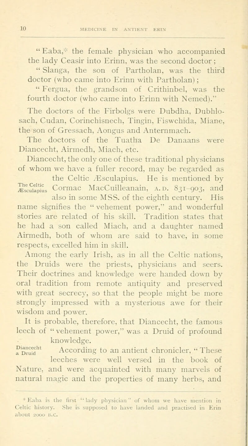  Eaba,='' the female ph3-sician who accompanied the lady Ceasir into Erinn, was the second doctor ;  Slanga, the son of Partholan, was the third doctor (who came into Erinn with Partholan);  Fergua, the grandson of Crithinbel, was the fourth doctor (who came into Erinn with Nemed). The doctors of the Firbolgs were Dubdha, Dubhlo- sach, Cudan, Corinchisnech, Tingin, Fiswchida, Miane, the son of Gressach, Aongus and Anternmach. The doctors of the Tuatha De Danaans were Diancecht, Airmedh, Aliach, etc. Diancecht, the only one of these traditional physicians of whom we have a fuller record, may be regarded as the Celtic ^-Esculapius. He is mentioned by iEscuiapius Cormac MacCuilleanain, a. d. 831-903, and also in some MSS. of the eighth century. His name signifies the  vehement power, and wonderful stories are related of his skill. Tradition states that he had a son called Miach, and a daughter named Airmedh, both of whom are said to have, in some respects, excelled him in skill. Among the early Irish, as in all the Celtic nations, the Druids were the priests, physicians and seers. Their doctrines and knowledge were handed down by oral tradition from remote antiquity and preserved with great secrec}-, so that the people might be more strongl)- impressed with a mysterious awe for their wisdom and power. It is probable, therefore, that Diancecht, the famous leech of  vehement power, was a Druid of profound knowledge. a DruM According to an antient chronicler,  These leeches were well versed in the book of Nature, and were acquainted with many marvels of natural magic and the properties of many herbs, and * Eaba is the first lady physician of whom we have mention in Celtic history. She is supposed to have landed and practised in Krin about 2000 B.C. -«