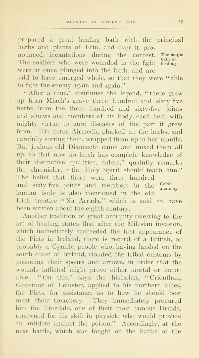 prepared a great healing bath with the principal herbs and plants of Erin, and over it pro- nounced incantations during the contest. The magic The soldiers who were wounded in the fight healing were at once plunged into the bath, and are said to have emerged whole, so that they were  able to fight the enemy again and again.  After a time, continues the legend,  there grew up from Miach's grave three hundred and sixty-five herbs from the three hundred and sixty-five joints and sinews and members of his body, each herb with mighty virtue to cure diseases of the part it grew from. His sister, Airmedh, plucked up the herbs, and carefully sorting them, wrapped them up in her mantle. But jealous old Diancecht came and mixed them all up, so that now no leech has complete knowledge of their distinctive qualities, unless, quaintly remarks the chronicler,  the Holy Spirit should teach him. The belief that there were three hundred and sixtv-five joints and members in the ^'^''^ •^ ■' anatomy human body is also mentioned in the old Irish treatise  Na Arrada, which is said to have been written about the eighth century. Another tradition of great antiquity referring to the art of healing, states that after the Milesian invasion, which immediately succeeded the first appearance of the Picts in Ireland, there is record of a British, or probably a Cymric, people who, having landed on the south coast of Ireland, violated the tribal customs by poisoning their spears and arrows, in order that the wounds inflicted might prove either mortal or incur- able.  On this, says the historian,  Crionthan, Governor of Leinster, applied to his northern allies, the Picts, for assistance as to how he should best meet their treachery. They immediately procured him the Trosdale, one of their most famous Druids, renowned for his skill in physick, who would provide an antidote against the poison. Accordingly, at the next battle, which was fought on the banks of the