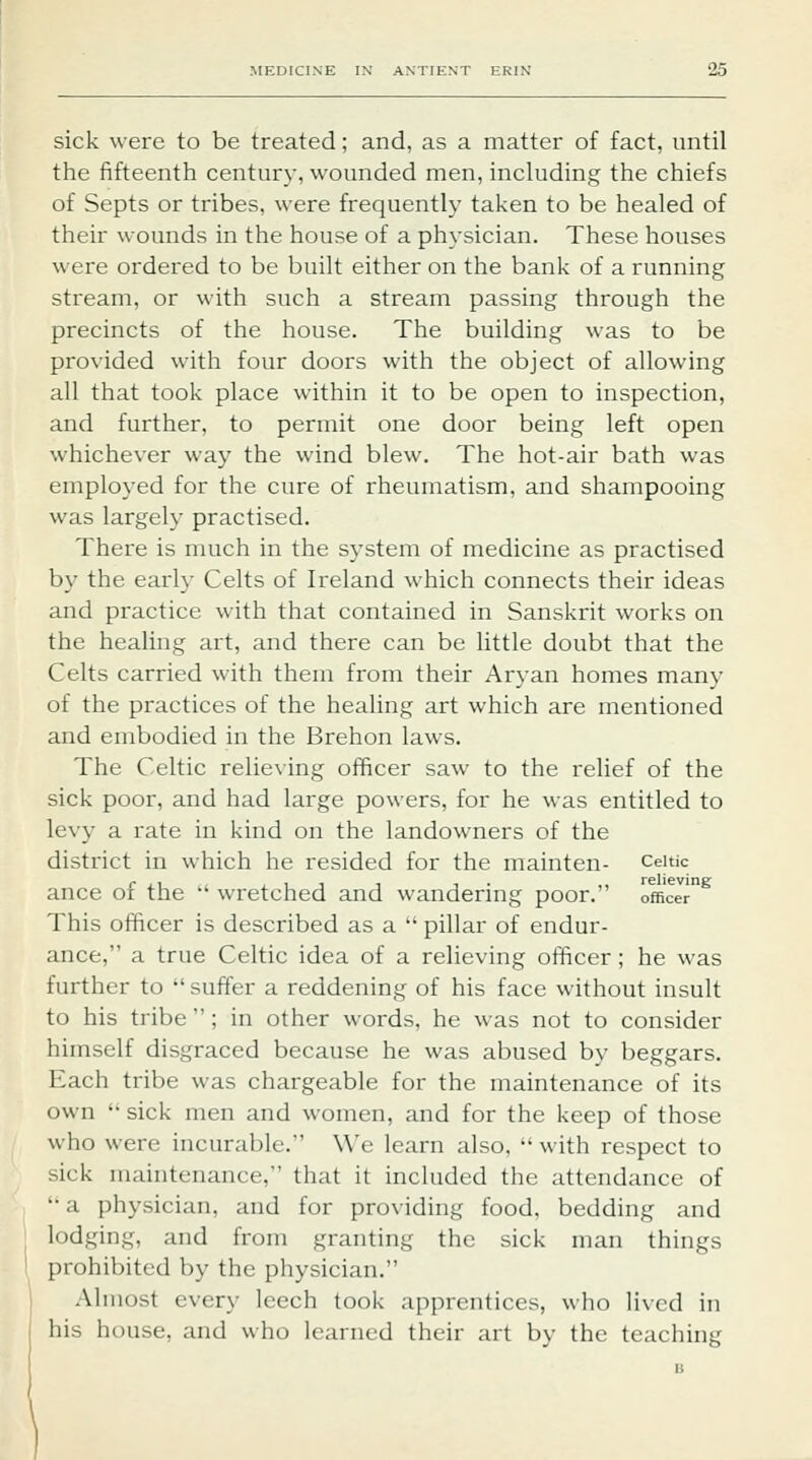 sick were to be treated; and, as a matter of fact, until the fifteenth century, wounded men, including the chiefs of Septs or tribes, were frequently taken to be healed of their wounds in the house of a physician. These houses were ordered to be built either on the bank of a running stream, or with such a stream passing through the precincts of the house. The building was to be provided with four doors with the object of allowing all that took place within it to be open to inspection, and further, to permit one door being left open whichever way the wind blew. The hot-air bath was employed for the cure of rheumatism, and shampooing was largely practised. There is much in the system of medicine as practised by the early Celts of Ireland which connects their ideas and practice with that contained in Sanskrit works on the healing art, and there can be little doubt that the Celts carried witli them from their Aryan homes many of the practices of the healing art which are mentioned and embodied in the Brehon laws. The Celtic relieving officer saw to the relief of the sick poor, and had large powers, for he was entitled to levy a rate in kind on the landowners of the district in which he resided for the mainten- ceitic ance of the  wretched and wandering poor. officer This officer is described as a  pillar of endur- ance, a true Celtic idea of a relieving officer ; he was further to  suffer a reddening of his face without insult to his tribe ; in other words, he was not to consider himself disgraced because he was abused by beggars. Each tribe was chargeable for the maintenance of its own '• sick men and women, and for the keep of those who were incurable. \\'e learn also, with respect to sick maintenance, that it included the attendance of '• a physician, and for providing food, bedding and lodging, and from granting the sick man things prohibited by the physician. Ahiiost every leech took apprentices, who lived in his house, and who learned their art by the teaching