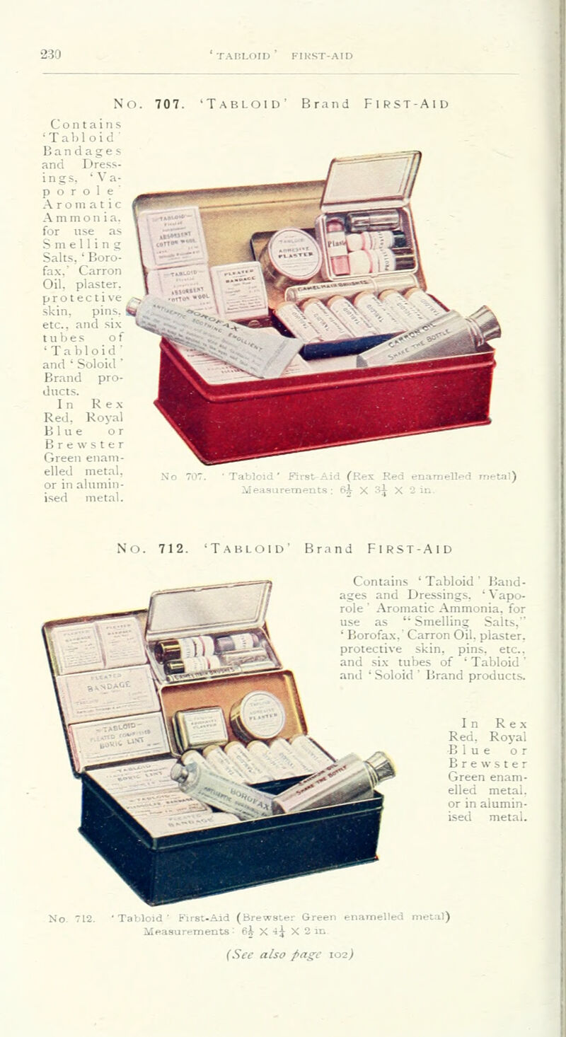No. 707. 'Tabloid' Brand First-Aid Contain.*; 'Tabloid' Ban dage s and Dress- ings, 'Va- p o r o 1 e Aromatic Ammonia, for use as Smelling Salts, ' Boro- fa.x,' Carron Oil, plaster, protective - skin, pins, Si etc., and six tubes of 'Tabloid and ' Soloid ' Brand pro- ducts. In Rex Red, Royal Blue or Brewster Green enam- elled metal, or in alumin- ised metal. ■Tabloid' First-Aid (Rex Red enamelled metal) Mea.'jarement.s: 6i X '-ix X 2 in. No. 712. 'Tabloid' Brand First-Aid Contains 'Tabloid' Band- ages and Dressings, ' Vapo- role ' Aromatic Ammonia, for use as  Smelling Salts, ' Borofax,' Carron Oil, plaster, protective skin, pins. etc.. and six tubes of ' Tabloid ' and ' Soloid ' Brand products. In Rex Red, Royal Blue or Brewster Green enam- elled metal, or in alumin- ised metal. No. 712. 'Tabloid' tiisi-Aid (Brewster Green enamelled metal) Measurements: ei^ X •Jj X 2 in (See also pai^c \oi)