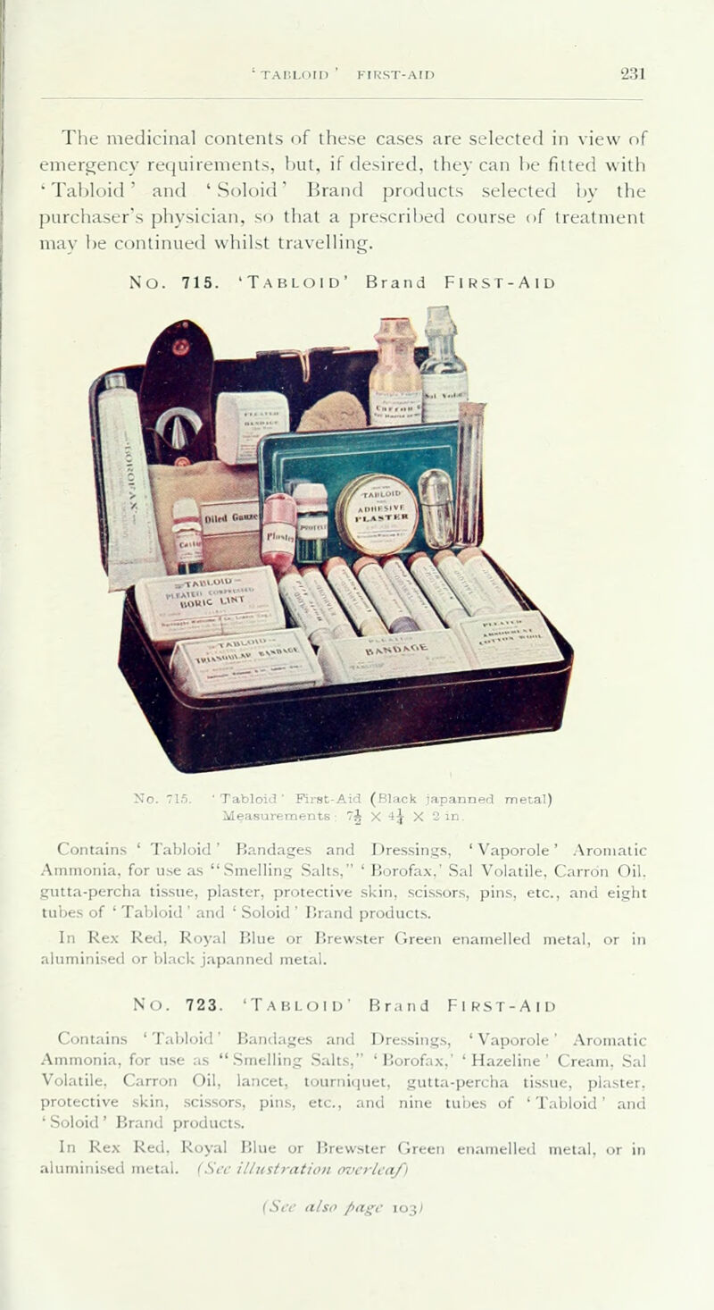 The medicinal contents of these cases are selected in view of emergency requirements, but, if desired, they can be fitted with ' Tabloid' and ' Soloid' Brand products selected by the purchaser's physician, so that a prescribed course of treatment mav be continued whilst travelling. No. 715. 'Tablcjid' Brand FIRST-Aid No. 715. ' Tabloid ' First-Aid (Black japanned metal) MeasureTnents 7^ X 44 X 2 in. Contains ' Tabloid' Bandages and Dressing.s, ' Vaporole' Aromatic Ammonia, for use a.s Smellin.g Salts, ' Borofax,' Sal Volatile, Carrdn Oil. gutta-percha tis.sue, plaster, protective .skin, scissors, pins, etc., and eight tubes of ' Tabloid ' and ' Soloid ' Brand products. In Rex Red, Royal Blue or Brew.ster Green enamelled metal, or in aluminised or black japanned metal. No. 723. Tabloid' Br.ind First-Aid Contains 'Tabloid Bandages and Dre.ssings, 'Vaporole' Aromatic Ammonia, for use as .Smelling Salts, 'Borofax,' ' Hazeline ' Cream, Sal Volatile, Carron Oil, lancet, tourniquet, gutta-percha tissue, plaster, protective skin, .scissors, pins, etc., and nine tubes of 'Tabloid' and ' Soloid ' Brand products. In Rex Red, Royal Blue or Brewster Green enamelled metal, or in aluminised metal. (Scv illustration overlea/i