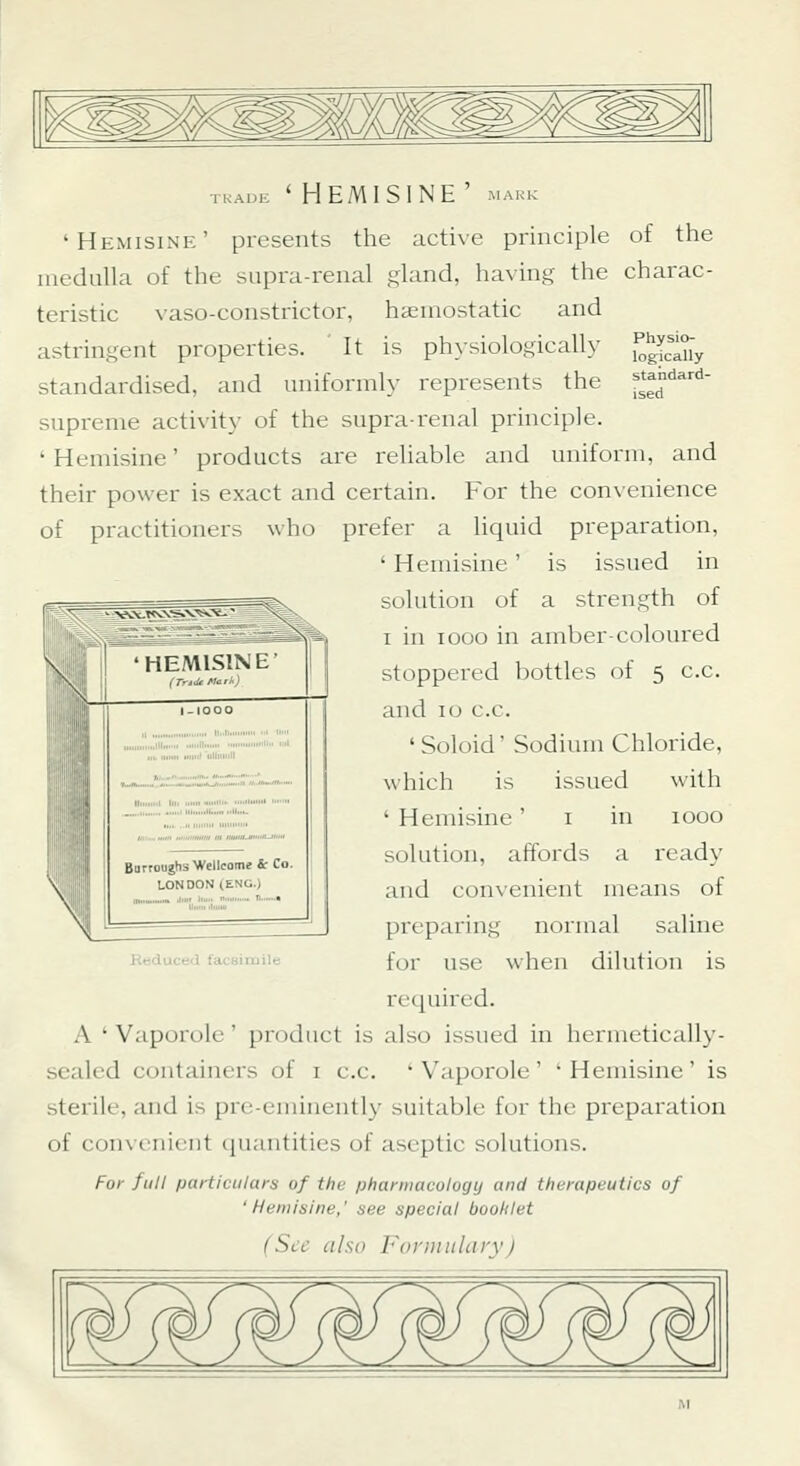TKAUE ' HEMISINE ' MARK 'Hemisine' presents the active principle of the iiiedulhi of the supra-renal gland, having the charac- teristic vaso-constrictor, hemostatic and astringent properties. It is physiologically ^g^'^^'y standardised, and uniformly represents the f^^f^' supreme activity of the supra-renal principle. ' Hemisine' products are reliable and uniform, and their power is exact and certain. E^or the convenience of practitioners who prefer a liquid preparation, ' Hemisine' is issued in solution of a strength of I in looo in amber-coloured stoppered bottles of 5 c.c. and 10 c.c. 'Soloid' Sodium Chloride, which is issued with ' Hemisine' i in 1000 solution, affords a ready and convenient means of preparing normal saline for use when dilution is required. A ' Vaporole' product is also issued in hermetically- sealed containers of i c.c. ' Vaporole ' ' Hemisine ' is sterile, and is pre-eminently suitable for the preparation of convenient cjuautities of aseptic solutions. For full fjarticiilura of the phannacology and therapeutics of 'Hemisine,' see special boohlet Beduced facsimile (Sec also Formulary) ^4f f¥ 'j^fj^fj^fj^ w. ■jp