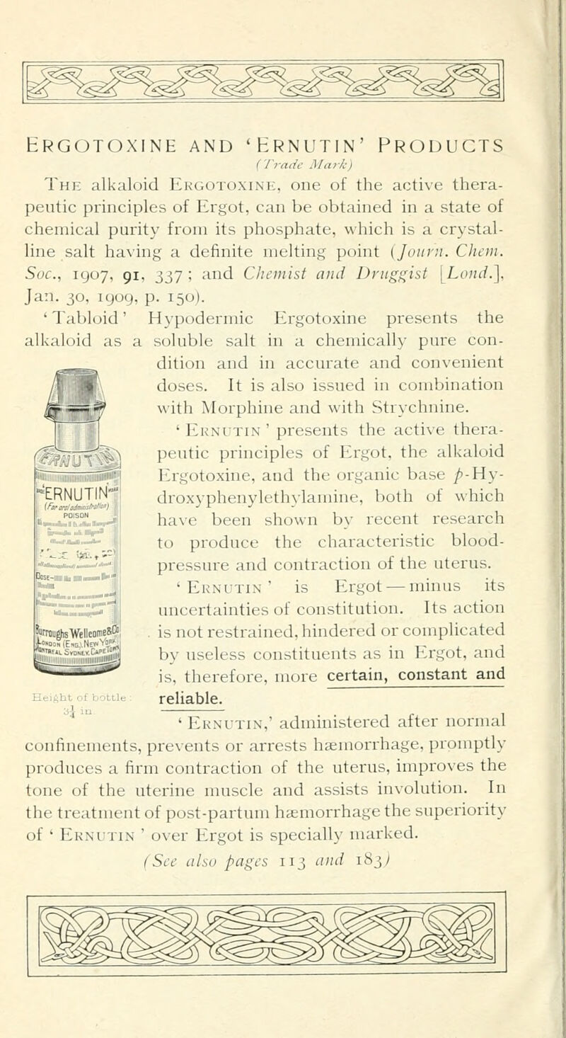 Hrgotoxine and 'Hrnutin' Products (Trade Ma>-k) The alkaloid Ekgotoxine, one of the active thera- peutic principles of Ergot, can be obtained in a state of chemical purity from its phosphate, which is a crystal- line salt having a definite melting point (Jouvn. Chem. Soc, 1907, 91, 337 ; and Chaiiisf and Druggist [Loud.], Jan. 30, igog, p. 150). ' Tabloid' Hypodermic Ergotoxine presents the alkaloid as a soluble salt in a chemically pure con- dition and in accurate and convenient doses. It is also issued in combination with Morphine and with Strychnine. ' Ernutin ' presents the active thera- peutic principles of Ergot, the alkaloid I'2rgotoxine, and the organic base ^-Hy- droxyphenylethylamine, both of which have been shown by recent research to produce the characteristic blood- pressure and contraction of the uterus. 'Ernutin' is Ergot — minus its ERNUTIN- (fffr oraladmsistrsnsi') ,. ''°is°'' 11 >ll'Ui|iiUMiTljiiii|l!LdilliiHtllii'itj'>'!| i iiijiiiiuiiiiiu iiili. mini ■IriunllMIbuUI uuiiuIIhu liBiuiaiiamill miiuiml i^»^ \ isE~iiiiiimiiiiimiirauuiHHlH,jj PirilllH ll'lillllllllllltlllU.IIIUJIIIIllllllll I 1''imiUlllllliullit.rllIllilll||ll<l'l' 'iimiiiglisVellcDineS'?' J;«»oo?(E.G;i,NE«Yoi;«i| Sjiiiiiiii iiiiiiiiiiiiiiigg] uncertainties of constitution. Its action is not restrained, hindered or complicated by useless constituents as in Ergot, and is, therefore, more certain, constant and reliable. ' Ernutin,' administered after normal confinements, prevents or arrests haemorrhage, promptly produces a firm contraction of the uterus, improves the tone of the uterine muscle and assists involution. In the treatment of post-partum hemorrhage the superiority of ' Ernutin ' over Ergot is specially marked. (See ahu pages 113 and 183^