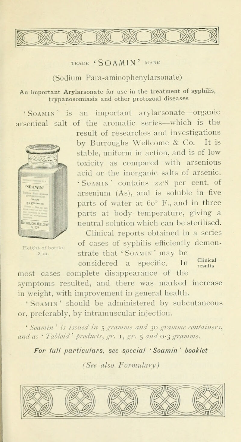 (Sodium Para-aminophenylarsonate) An important Arylarsonate for use in the treatment of syphilis, trypanosomiasis and other protozoal diseases ' SoAMiN ' is an important arylarsonate—organic arsenical salt of the aromatic series—which is the result of researches and investigations by Burroughs Wellcome & Co. It is stable, uniform in action, and is of low toxicity as compared with arsenious acid or the inorganic salts of arsenic. 'Soamin' contains 22'8 per cent, of arsenium (As), and is soluble in five parts of water at 60° F., and in three parts at body temperature, giving a neutral solution which can be sterilised. Clinical reports obtained in a series of cases of syphilis efficiently demon- strate that ' So AM IN ' may be considered a specific. In most cases complete disappearance of the symptoms resulted, and there was marked increase in weight, with improvement in general health. 'Soamin' should be administered by subcutaneous or, preferably, by intraiimscular injection. ' Soamin ' is issued in 5 i^raiiiiiie and 30 graninie containers, and as ' '/'a/doid'' products, gr. I, gr. 5 a//d o-^ {'■ram///e. For full particulars, see special ' Soamin ' booklet (See iilsu Furinitlciry) Huight ot boule 3 in. Clinical results