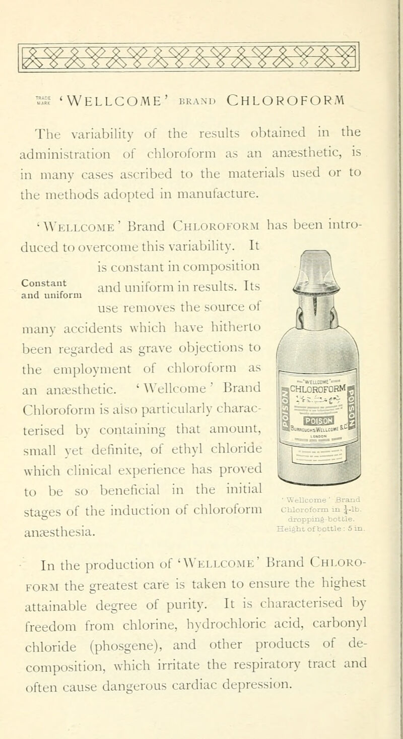 '»si 'Wellcome' brand Chloroform Tlie variability of the results obtained in the administration of chloroform as an anaesthetic, is in many cases ascribed to the materials used or to the methods adopted in manufacture. 'Wellcome' Brand Chloroform has been intro- duced to overcome this variability. It is constant in composition Constant .^^^^^ uniform in results. Its and uniform use removes the source of many accidents which have hitherto been regarded as grave objections to the employment of chloroform as j(fe-__ an anaesthetic. ' ^\'ellcome ' Brand Chloroform is also particularly charac- terised by containing that amount, small yet definite, of ethyl chloride which clinical experience has proved to be so beneficial in the initial ■ Wellcome ' Bratid stao^es of the induction of chloroform chloroform m j-ib. * dropping-bottle. anaesthesia. ^^'«^*' °f ^°'^ '■ * ^ rij CHLOROFORM a! 023^ In the production of 'Wellcome' Brand Chloro- form the greatest care is taken to ensure the highest attainable degree of purity. It is characterised by freedom from chlorine, h\drochloric acid, carbonyl chloride (phosgene), and other products of de- composition, which irritate the respiratory tract and often cause dangerous cardiac depression.