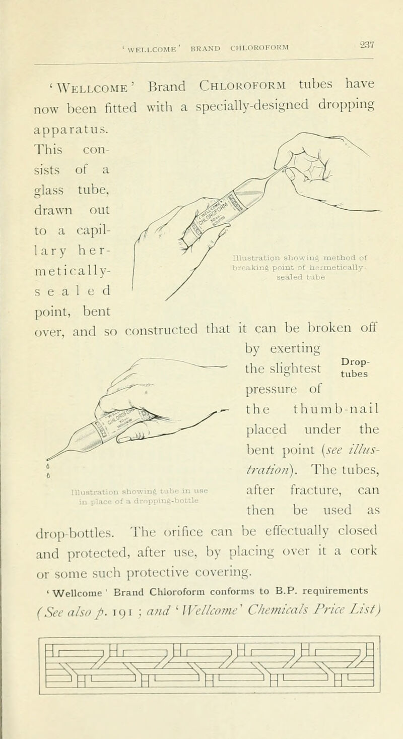 IlluBtration showing method of breaking point of hermeticaUy- sealed tube 'Wellcome' Brand Chloroform tubes have now been fitted with a specially-designed dropping apparatus. This con- sists of a glass tube, drawn out to a capil- lary h e r - ni e t i c a 11 y- sealed point, bent over, and so constructed that it can be broken off by exerting the slightest °;°P pressure of the t h u m b - n a i 1 placed under the bent point [str illus- tration). Tlie tubes, after fracture, can tlien be used as drop-bottles. The orifice can be effectually closed and protected, after use, by placing over it a cork or some such protective covering. 'Wellcome' Brand Chloroform conforms to B.P. requirements (See also p. 191 : and ' Wellcome^ Chemicah /'rice List) Illustration showing tube in use in place of a drnpping-bottle 9^^^^^^^E^,^^,:^E^M^^^E^)i \ 5^ ^ a ^ K ^ ^ K m