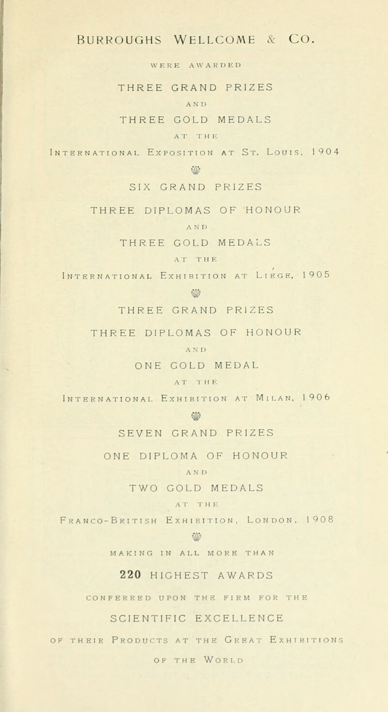 WERE A W A K n E D THREE GRAND PRIZES A N' I) THREE GOLD MEDALS A T T H IC International Exposition at St. Louis, 1904 SIX GRAND PRIZES THREE DIPLOMAS OF HONOUR AND THREE GOLD MEDALS AT TlIK International Exhibition at Liege, 1905 THREE GRAND PRIZES THREE DIPLOMAS OF HONOUR A N I) ONE COLD MEDAL at the International Exhibition at Milan, 1906 # SEVEN GRAND PRIZES ONE DIPLOMA OF HONOUR AND TWO GOLD MEDALS A r •]■ li h: Franco-British Exhibition, London, 1908 MAKING IN ALL MORE THAN 220 HIGHEST AWARDS CONFERRED UPON THE FIRM FOR THE SCIENTIFIC EXCELLENCE OF THEIR Products at the Great Exhibitions OF the World