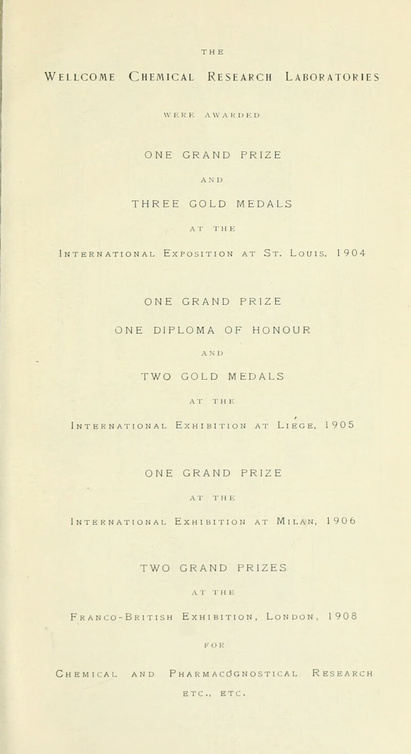 \V ERE A \V A R D E D ONE GRAND PRIZE AN D THREE GOLD MEDALS A T THE International Exposition at St. Louis, 1904 ONE GRAND PRIZE ONE DIPLOMA OF HONOUR AND TWO GOLD MEDALS A T T H E International Exhibition at Liege, 1905 ONE GRAND PRIZE at the International Exhibition at Milan, 1906 TWO GRAND PRIZES AT THE Franco-British Exhibition, London, 1908 V o R Chemical and PHARMAcdCNosTicAL Research etc., ETC.
