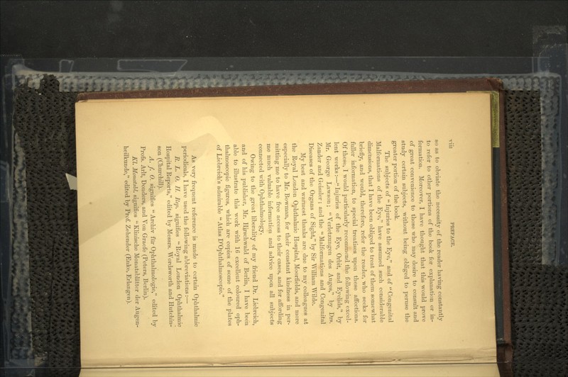 Vlll PREFACE. so as to obviate the necessity of the reader having constantly to refer to other portions of the book for explanation or in- formation. Moreover, I have thought that this would prove of great convenience to those who may desire to consult and study certain subjects, without being obliged to peruse the greater portion of the book. The subjects of  Injuries to the Eye, and of  Congenital Malformations of the Eye, have assumed such considerable dimensions, that I have been obliged to treat of them somewhat briefly, and would, therefore, refer the reader, who seeks for fuller information, to special treatises upon these affections. Of these, I would particularly recommend the following excel- lent works:— Injuries of the Eye, Orbit, and Eyelids, by Mr. George Lawson;  Verletzungen des Auges, by Drs. Zander and Geissler; and the  Malformations and Congenital Diseases of the Organs of Sight, by Sir William Wilde. My best and warmest thanks are due to my colleagues at the Royal London Ophthalmic Hospital, Moorfields, and more especially to Mr. Bowman, for their constant kindness in per- mitting me to have free access to their cases, and for affording me much valuable information and advice upon all subjects connected with Ophthalmology. Owing to the great liberality of my friend Dr. Liebreich, and of his publisher, Mr. Hirschwald of Berlin, I have been able to illustrate this work with 16 excellent coloured oph- thalmoscopic figures, which are copies of some of the plates of Liebreich's admirable  Atlas D'Ophthalmoscopie. As very frequent reference is made to certain Ophthalmic periodicals, I have used the following abbreviations:— R. L. 0. H, Hep. signifies  Royal London Ophthalmic Hospital Reports, edited by Messrs. Wordsworth and Hutchin- son (Churchill). A. f. 0. signifies  Archiv fiir Ophthalmologie, edited by Profs. Arlt, Bonders, and Von Graefe (Peters, Berlin). Kl. MonatsU. signifies  Kliriische Monatsblattor der Augen- heilkunde, edited by Prof. Zehender (Enke, Erlangen).