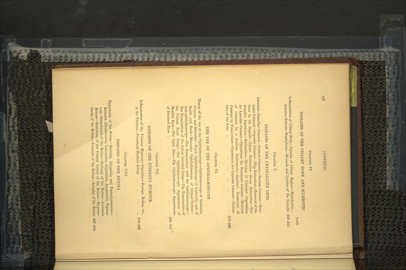 Xll CONTENTS CHAPTER IV. DISEASES OP THE CILIARY BODY AND SCLEROTIC. PAGE Inflammation of Ciliary Body—Injuries of Ciliary Region—Episcleritis— Anterior Sclerotic Staphyloma—Wounds and Injuries of the Sclerotic 206-214 CHAPTER V. DISEASES OF THE CRYSTALLINE LENS. Cataract—Lamellar Cataract—Cortical Cataract—Nuclear Cataract—Trau- matic Cataract—Capsular Cataract—Flap Extraction—Removal of the Lens in its Capsule—Linear Extraction—Scoop Extraction—Von Grraefe's Operation—Reclination—Division of Cataract—Operations for Lamellar Cataract—Operations for Traumatic Cataract—Removal of Cataract by a Suction Instrument—Sperino's Treatment of Cataract by Paracentesis—Operations for Capsular Cataract—Disloca- tion of the Lens 215-282 CHAPTER VI. THE USE OF THE OPHTHALMOSCOPE. Theory of the use of the Ophthalmoscope—Ophthalmoscope of Liebreich, Coccius, and Zehender—Fixed Ophthalmoscope of Liebreich, and of Smith and Beck—Binocular Ophthalmoscope of Giraud-Teulon— Aut-ophthalmoscope—The Examination with the Ophthalmoscope— The Examination of the Actual Inverted Image—The Examination of the Virtual Erect Image—The Ophthalmoscopic Appearances of Healthy Eyes—The Optic Disc—The Ophthalmoscopic Appearances of Diseased Eyes 282-312 CHAPTER VII. DISEASES OF THE VITREOUS HUMOUR. Inflammation of the Vitreous Humour—Opacities—Foreign Bodies, etc., in the Vitreous—Persistent Hyaloid Artery .. .. .. .. 313-326 CHAPTER VIII. DISEASES OF THE RETINA. Hypersemia of the Retina—Retinitis, Idiopathic and Parenchymatous— Retinitis Albuminurica, Leucsemica, Syphilitica, Apoplectica, Pigmen- tosa—Detachment of the Retina—Epilepsy of the Retina—Ischemia Retinee—Embolism of the Central Artery of the Retina—Hyperas- thesia of the Retina—Tumours of the Retina—Atrophy of the Retina 327-374