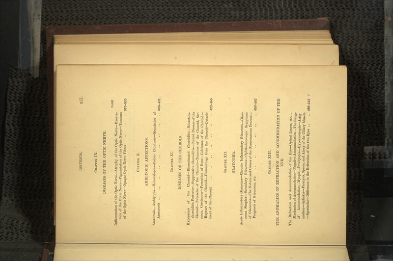 CHAPTER IX. DISEASES OP THE OPTIC NEEVE. PAGE Inflammation of the Optic Nerve—Atrophy of the Optic Nerve—Excava- tion of the Optic Nerve—Pigmentation of the Optic Nerve—Tumours of the Optic Nerve—Opaque Optic Nerve Fibres .. .. .. 375-395 CHAPTER X. AMBLYOPIC AFFECTIONS. Amaurosis—Amblyopia—Hemeralopia—Colour Blindness—Simulation of Amaurosis 396-421 CHAPTER XI. DISEASES OF THE CHOEOID. Hypersemia of the Choroid—Disseminated Choroiditis—Sclerotico- choroiditis Posterior—Suppurative Choroiditis—Colloid Disease of the Choroid—Tubercles of the Choroid—Tumours of the Choroid, Sar- coma, Carcinoma—Formation of Bone—Coloboma of the Choroid— Rupture of the Choroid—Haemorrhage from the Choroid—Detach- ment of the Choroid .. .. .. .. .. .. . 422-455 CHAPTER XII. • GLAUCOMA. Acute Inflammatory Glaucoma—Chronic Inflammatory Glaucoma—Glau- coma Simplex—Secondary Glaucoma—Ophthalmoscopic Symptoms of Glaucoma—The Nature and Causes of the Glaucomatous Process— Prognosis of Glaucoma, etc. .. .. .. .. ,. .. 456-487 CHAPTER XIII. THE ANOMALIES OF EEFEACTION AND ACCOMMODATION OF THE EYE. The Eefraction and Accommodation of the Eye—Optical Lenses, etc.— Mechanism of Accommodation—Negative Accommodation—The Eange of Accommodation—Myopia—Presbyopia—Hypermetropia—Astig- matism—Aphakia—Paralysis, Spasm, and Atony of the Ciliary Muscle —Spectacles—Difference in the Eefraction of the two Eyes .. ..' 488-547