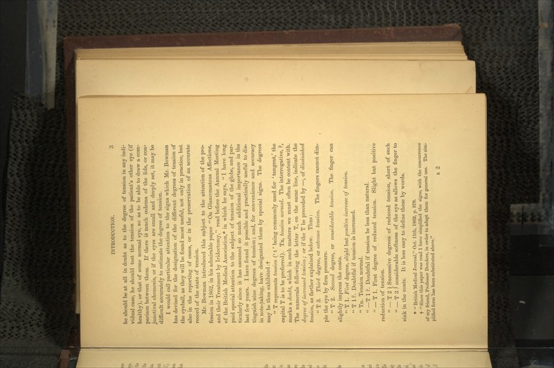 he should be at all in doubt as to the degree of tension in any indi- vidual case, he should test the tension of the patient's other eye (if healthy), or that of some normal eye, so as to be able to draw a com- parison between them. If there is much oedema of the lids, or con- junctival chemosis, or if the eyes are small and deeply set, it may be difficult accurately to estimate the degree of tension. I would call particular attention to the signs which Mr. Bowman has devised for the designation of the different degrees of tension of the eyeball, as they will be found most useful, not only in practice, but also in the reporting of cases, or in the preservation of an accurate record of the state of tension. Mr. Bowman introduced this subject to the attention of the pro- fession in 1862, in his admirable paper  On Glaucomatous Affections, and their Treatment by Iridectomy, read before the Annual Meeting of the British Medical Association,* in which he says,  I have long paid special attention to the subject of tension of the globe, and par- ticularly since it has assumed so much additional importance in the last few years. I have found it possible and practically useful to dis- tinguish nine degrees of tension; and, for convenience and accuracy in note-taking, have designated them by special signs. The degrees may be thus exhibited :f  T represents tension (' t' being commonly used for 'tangent,' the capital T is to be preferred). Tn, tension normal. The interrogative, ?, marks a doubt, which in such matters we must often be content with. The numerals following the letter T, on the same line, indicate the degree of increased tension; or if the T be preceded by —, of diminished tension, as farther explained below. Thus :  T 3. Third degree, or extreme tension. The fingers cannot dim- ple the eye by firm pressure.  T 2. Second degree, or considerable tension. The finger can slightly impress the coats.  T 1. First degree, slight but positive increase of tension.  T 1 ?. Doubtful if tension is increased.  Tn. Tension normal.  —T 1 ?. Doubtful if tension be less than natural.  — T 1. First degree of reduced tension. Slight but positive reduction of tension.  — T 2 ) Successive degrees of reduced tension, short of such  — T 3 J considerable softness of the eye as allows the finger to sink in the coats. It is less easy to define these by words. *  British Medical Journal, Oct. llth, 1862, p. 378. t  Since this paper was read I have simplified the signs, with the concurrence of my friend, Professor Bonders, in order to adapt them for general use. The sim- plified form has been substituted above. B 2