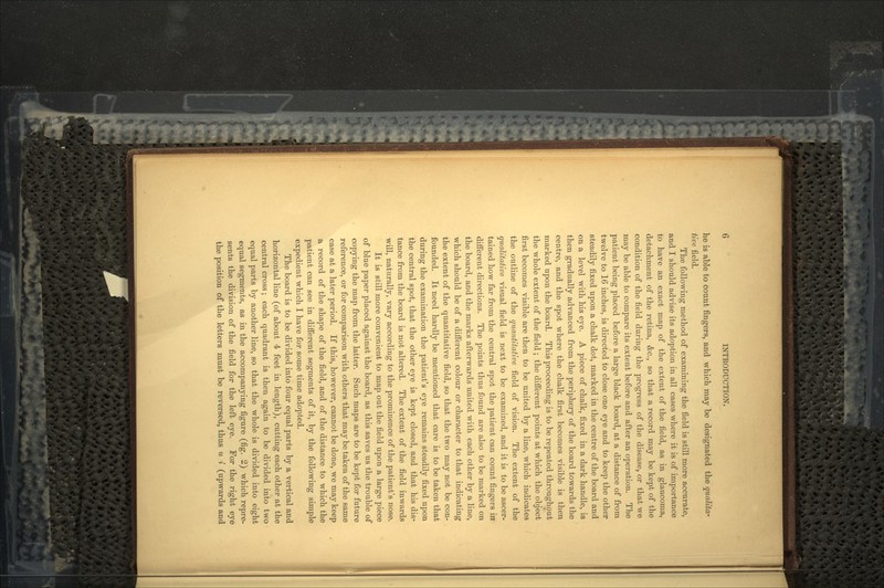 he is able to count fingers, and which may be designated the qualita- tive field. The following method of examining the field is still more accurate, and I should advise its adoption in all cases where it is of importance to have an exact map of the extent of the field, as in glaucoma, detachment of the retina, &c., so that a record may be kept of the condition of the field during the progress of the disease, or that we may be able to compare its extent before and after an operation. The patient being placed before a large black board, at a distance of from twelve to 16 inches, is directed to close one eye and to keep the other steadily fixed upon a chalk dot, marked in the centre of the board and on a level with his eye. A piece of chalk, fixed in a dark handle, is then gradually advanced from the periphery of the board towards the centre, and the spot where the chalk first becomes visible is then marked upon the board. This proceeding is to be repeated throughout the whole extent of the field ; the different points at which the object first becomes visible are then to be united by a line, which indicates the outline of the quantitative field of vision. The extent of the qualitative visual field is next to be examined, and it is to be ascer- tained how far from the central spot the patient can count fingers in different directions. The points thus found are also to be marked on the board, and the marks afterwards united with each other by a line, which should be of a different colour or character to that indicating the extent of the quantitative field, so that the two may not be con- founded. It need hardly be mentioned that care is to be taken that during the examination the patient's eye remains steadily fixed upon the central spot, that the other eye is kept closed, and that his dis- tance from the board is not altered. The extent of the field inwards will, naturally, vary according to the prominence of the patient's nose. It is still more convenient to map out the field upon a large piece of blue paper placed against the board, as this saves us the trouble of copying the map from the latter. Such maps are to be kept for future reference, or for comparison with others that may be taken of the same case at a later period. If this, however, cannot be done, we may keep a record of the shape of the field, and of the distance to which the patient can see in different segments of it, by the following simple expedient which I have for some time adopted. The board is to be divided into four equal parts by a vertical and horizontal line (of about 4 feet in length), cutting each other at the central cross; each quadrant is then again to be divided into two equal parts by another line, so that the whole is divided into eight equal segments, as in the accompanying figure (fig. 2) which repre- sents the division of the field for the left eye. For the right eye the position of the letters must be reversed, thus u i (upwards and