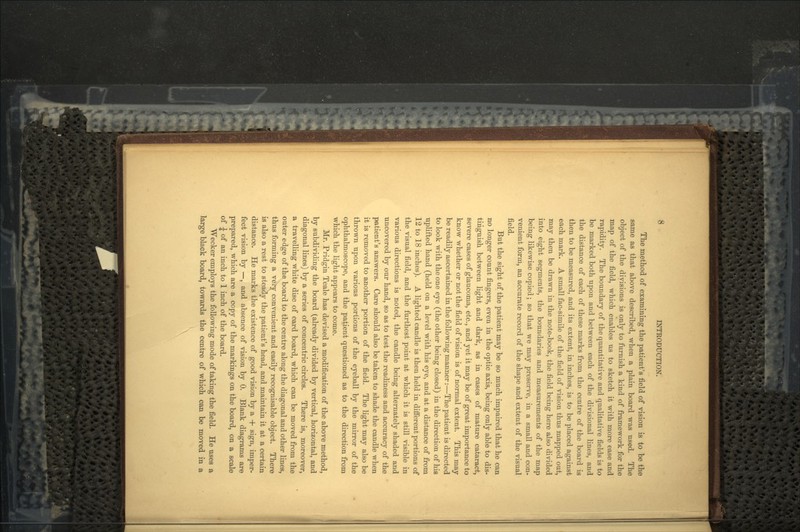 The method of examining the patient's field of vision is to be the same as that above described, when a plain board was used. The object of the divisions is only to furnish a kind of framework for the map of the field, which enables us to sketch it with more ease and rapidity. The boundary of the quantitative and qualitative fields is to be marked both upon and between each of the divisional lines, and the distance of each of these marks from the centre of the board is then to be measured, and its extent, in inches, is to be placed against each mark. A small fac-simile of the field of vision thus mapped out, may then be drawn in the note-book, the field being here also divided into eight segments, the boundaries and measurements of the map being likewise copied; so that we may preserve, in a small and con- venient form, an accurate record of the shape and extent of the visual field. But the sight of the patient may be so much impaired that he can no longer count fingers, even in the optic axis, being only able to dis- tinguish between light and dark, as in cases of mature cataract, severe cases of glaucoma, etc., and yet it may be of great importance to know whether or not the field of vision is of normal extent. This may be readily ascertained in the following manner:—The patient is directed to look with the one eye (the other being closed) in the direction of his uplifted hand (held on a level with his eye, and at a distance of from 12 to 18 inches). A lighted candle is then held in different portions of the visual field, and the furthest point at which it is still visible in various directions is noted, the candle being alternately shaded and uncovered by our hand, so as to test the readiness and accuracy of the patient's answers. Care should also be taken to shade the candle when it is removed to another portion of the field. The light may also be thrown upon various portions of the eyeball by the mirror of the ophthalmoscope, and the patient questioned as to the direction from which the light appears to come. Mr. Pridgin Teale has devised a modification of the above method, by subdividing the board (already divided by vertical, horizontal, and diagonal lines) by a series of concentric circles. There is, moreover, a travelling white disc of card board, which can be moved from the outer edge of the board to the centre along the diagonal and other lines, thus forming a vefy convenient and easily recognisable object. There is also a rest to steady the patient's head, and maintain it at a certain distance. He marks the existence of good vision by a + sign, imper- fect vision by —, and absence of vision by 0. Blank diagrams are prepared, which are a copy of the markings on the board, on a scale of £ of an inch to 1 inch of the board. Wecker employs the following mode of taking the field. He uses a large black board, towards the centre of which can be moved in a