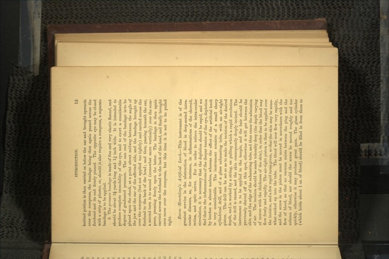 knitted portion is then carried on below the ear and brought upwards over the compress, the bandage being then again passed across the forehead and its end firmly pinned. The opposite eye may be closed with a strip of plaster, or, should it also require a compress, a separate bandage is to be applied. 3. The pressure bandage is made of fine and very elastic flannel, and should be about 3£ yards long and 1£ inch wide. It is intended to produce complete immobility of the eye, and to exert a considerable degree of graduated pressure. The one end of the bandage is-to be placed upon the cheek, at a point about midway between the angle of the jaw and the ear of the affected side, and the bandage brought up over the compress (but not applied too tightly) and carried across the forehead to the back of the head; and then, passing beneath the ear, a second turn is to ascend (somewhat more vertically) over the com- press, pressing firmly upon the latter. The bandage is then again carried across the forehead to the back of the head, and finally brought once more over the compress, but this time it is not to be pulled tight. Baron 'Heurteloup's Artificial Leech.—This instrument is of the greatest service in the abstraction of blood in deep-seated intra- ocular diseases, as, for instance, in inflammations of the choroid, retina, and optic nerve. For in order to relieve the intra-ocular circulation, it is necessary that the depletion should be rapid, and we find that in the inflammations of the deeper tunics of the eye, depletion by leeches is almost useless, whereas the effect of the artificial leech is very considerable. The instrument consists of a small sharp cylindrical drill, and of a glass exhausting tube, with an air-tight piston. The drill can be set so as to make the incision of the desired depth, and is worked by a string, on pulling which a rapid revolution of the drill is caused, and the skin consequently deeply incised. The instrument is to be applied to the temple, and the hair should be previously shaved off at this spot, otherwise it will get between the skin and the edge of the exhausting tube, and thus cause the admission of air. The incision should be made tolerably deep (the depth varying of course with the thickness of the skin), in order that the blood may flow freely and rapidly. The air-tight piston is then to be applied over the incision, and a few rapid turns given, so that the skin may be some- what sucked up into the tube. The blood will now flow very rapidly, and the screw in the piston must be moved in accordance with the flow of blood, so that no vacuum exists between the plug and the column of blood, nor should the screw be moved roughly and too quickly, otherwise it may produce great pain. The glass cylinder (which holds about 1 oz. of blood) should be filled in from three to