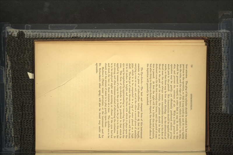 four minutes. The plug of the cylinder should be soaked in hot water previous to the operation, so that it may swell up and fit very tightly into the tube, and the edge of the latter, which is applied to the skin, should be greased or soaped, in order that it may fit closely to the skin, and prevent the entrance of air. With a little practice the operation may be gently, yet effectually performed without giving much pain to the patient. Hot fomentations should be applied after- wards, so that there may be free after bleeding. As the abstraction of blood near the eye always causes considerable increase in the flow of blood to the part and its vicinity, the patient should be kept in a darkened room for the first twenty-four hours, until the period of reac- tion is passed. At first the sight will be a little dim and indistinct, but after thirty to thirty-six hours have elapsed, the beneficial effects of the depletion will generally be marked. The Eye-douche.—The best and cheapest form of this instrument consists of a piece of india-rubber tubing about 4£ feet in length, carrying a rose at one end, and at the other a curved piece of metallic pipe, which is to be suspended in a jug of water placed on a high shelf. The fine jet of water thrown up through the rose will be about 12 to 15 inches in height, and the force with which it plays upon the eye may be regulated by approximating or removing the latter from the rose. This form of eye-douche is to be preferred to that which is applied by means of a cup to the eye itself, as the jet is in this case far too strong, and often increases instead of alleviating the irritation. It is to be employed night and morning, or oftener if the eyes feel hot and tired, for two or three minutes at a time. The eyelids are to be closed, and the stream of water is to play gently upon them. Mathieu's (Paris) water pulverizer, or the instrument used for Dr. Richardson's ether spray, will also be found very useful and agreeable.