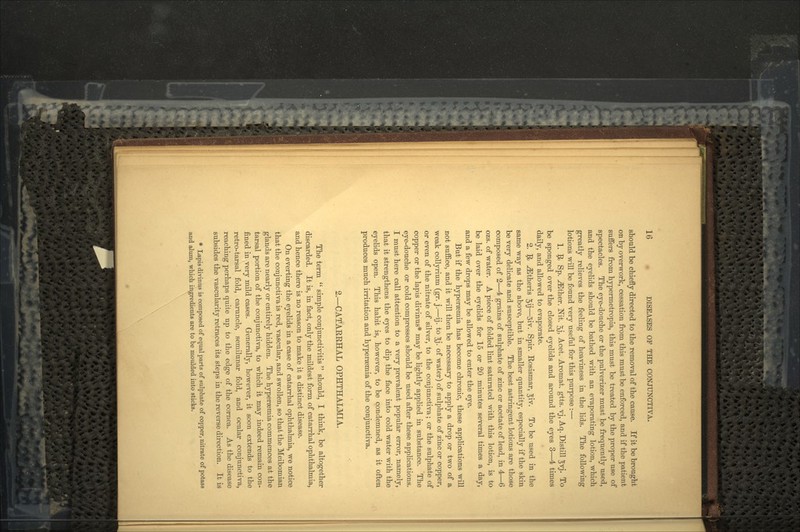 should be chiefly directed to the removal of the cause. If it be brought on by overwork, cessation from this must be enforced, and if the patient suffers from hypermetropia, this must be treated by the proper use of spectacles. The eye-douche or the pulverizer must be frequently used, and the eyelids should be bathed with an evaporating lotion, which greatly relieves the feeling of heaviness in the lids. The following lotions will be found very useful for this purpose :— 1. 9> Sp. .^Ether. Nit. 5j> Acet. Aromat. gtts. vj, Aq. Distill ^vj. To be sponged over the closed eyelids and around the eyes 3—4 times daily, and allowed to evaporate. 2. Jfa -^theris 5\j—3iy- Spir. Rosismar, Jiv. To be used in the same way as the above, but in smaller quantity, especially if the skin be very delicate and susceptible. The best astringent lotions are those composed of 2j—4 grains of sulphate of zinc or acetate of lead, in 4—6 ozs. of water. A piece of folded lint saturated with this lotion, is to be laid over the eyelids for 15 or 20 minutes several times a day, and a few drops may be allowed to enter the eye. But if the hyperaemia has become chronic, these applications will not suffice, and it will then be necessary to apply a drop or two of a weak collyrium (gr. j.—ij. to ^j. of water) of sulphate of zinc or copper, or even of the nitrate of silver, to the conjunctiva; or the sulphate of copper or the lapis divinus* may be lightly applied in substance. The eye-douche or cold compresses should be used after these applications. I must here call attention to a very prevalent popular error, namely, that it strengthens the eyes to dip the face into cold water with the eyelids open. This habit is, however, to be condemned, as it often produces much irritation and hypersemia of the conjunctiva. 2.—CATARRHAL OPHTHALMIA. The term  simple conjunctivitis  should, I think, be altogether discarded. It is, in fact, only the mildest form of catarrhal ophthalmia, and hence there is no reason to make it a distinct disease. On everting the eyelids in a case of catarrhal ophthalmia, we notice that the conjunctiva is red, vascular, and swollen, so that the Meibomian glands are nearly or entirely hidden. The hyperaemia commences at the tarsal portion of the conjunctiva, to which it may indeed remain con- fined in very mild cases. Generally, however, it soon extends to the retro-tarsal fold, caruncle, semilunar fold, and ocular conjunctiva, reaching perhaps quite up to the edge of the cornea. As the disease subsides the vascularity retraces its steps in the reverse direction. It is * Lapis divinus is composed of equal parts of sulphate of copper, nitrate of potass and alum, which ingredients are to be moulded into sticks.