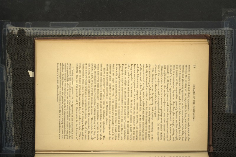 assume a dark red and fleshy appearance. At an early stage of the affection, the swelling of the conjunctiva is firm, and lends a peculiar lustrous and glistening appearance to the inner surface of the lids; but later it becomes more flaccid and soft, and falls more readily into folds. The papillre of the conjunctiva generally become swollen and turgid, often to a considerable degree, so that they give a rough, velvety, and so-called  granular  appearance to the conjunctiva.* In severe cases, especially in old decrepid persons, and after the long-continued use of cold applications, the ocular conjunctiva may also become swollen (chemosis), which is due to a serous, or perhaps even plastic, infiltra- tion of the conjunctiva and subconjunctival tissue. In the majority of cases, however, the chemosis is but very slight. The discharge varies in quantity and quality, according to the stage and intensity of the affection. In the early stages, there is gener- ally only an increased secretion of tears, but the discharge soon becomes more opaque and stringy, and of a yellowish red tinge, consisting chiefly of albumen and broken down epithelial cells. As the disease advances, and the inflammatory symptoms increase in severity, the discharge becomes more copious and of a muco-purulent character, the pus cells being suspended in the mucus. It then also assumes a light yellow . colour, and a thicker and more creamy consistence. In very mild cases it is often so slight in quantity that it might easily escape detection. Perhaps it is only on very considerable eversion of the lids that a thin yellow string of matter is observed to be embedded and almost hidden in the folds of the conjunctiva, or collected in the form of a small yellow bead at the angle of the eye. The lashes are generally found to be somewhat glued together in the morning by the discharge, and the altered and increased secretion of the Meibomian glands. There is generally very little pain in catarrhal ophthalmia. The patient only complains of a feeling of heat and itching in the lids which causes him to rub them frequently. These sensations increase towards night, and manifest themselves especially during reading or writing by artificial light, or in a crowded and smoky room. The eyelids feel stiff and heavy, so that it is difficult to open them, this is especially the case if the lids are rather tight and press upon the globe. One of the most characteristic symptoms is the sensation as if a foreign body, such as sand, grit, or finely-powdered glass were lodged under the lids. This is evidently due, as was pointed out by Mackenzie, to the friction of * In using the term  granular for this appearance of the conjunctiva, I must strongly insist upon the great necessity of not confounding this condition with that of true granular lids, which is but too often done, and which has led to very great confusion, not only in the diagnosis, but also in the treatment recommended for these affections. In the former case, the granular appearance is simply due to the infil- trated and turgid condition of the papillae, whereas the true granulations are a new formation of a perfectly different character.