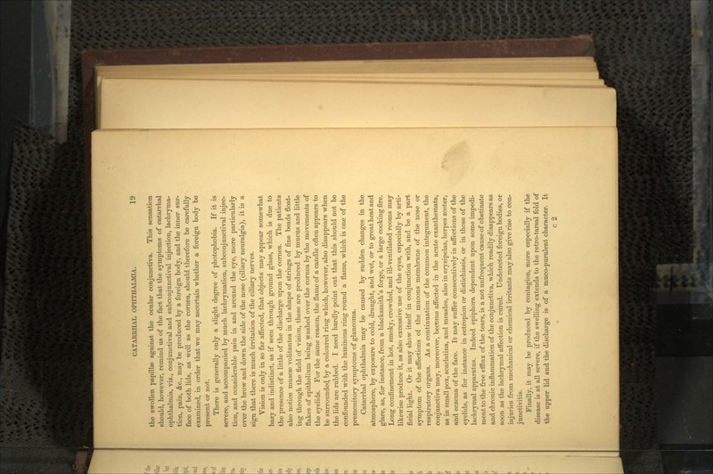 the swollen papillae against the ocular conjunctiva. This sensation should, however, remind us of the fact that the symptoms of catarrhal ophthalmia, viz., conjunctival and subconjunctival injection, lachryma- tion, pain, &c., may be produced by a foreign body, and the inner sur- face of both lids, as well as the cornea, should therefore be carefully examined, in order that we may ascertain whether a foreign body be present or not. There is generally only a slight degree of photophobia. If it is severe, and accompanied by much lachrymation, subconj unctival injec- tion, and considerable pain in and around the eye, more particularly over the brow and down the side of the nose (ciliary neuralgia), it is a sign that there is much irritation of the ciliary nerves. Vision is only in so far affected, that objects may appear somewhat hazy and indistinct, as if seen through ground glass, which is due to the presence of a little of the discharge upon the cornea. The patients also notice muscre volitantes in the shape of strings of fine beads float- ing through the field of vision, these are produced by mucus and little flakes of epithelium being washed over the cornea by the movements of the eyelids. For the same reason, the flame of a candle often appears to be surrounded, by a coloured ring which, however, also disappears when the lids are rubbed. I need hardly point out that this should not be confounded with the luminous ring round a flame, which is one of the premonitory symptoms of glaucoma. Catarrhal ophthalmia may be caused by sudden changes in the atmosphere, by exposure to cold, draught, and wet, or to great heat and glare, as, for instance, from a blacksmith's forge, or a large cooking fire. Long confinement in hot, smoky, crowded, and ill-ventilated rooms may likewise produce it, as also excessive use of the eyes, especially by arti- ficial light. Or it may show itself in conjunction with, and be a part symptom of the affections of the mucous membrane of the nose or respiratory organs. As a continuation of the common integument, the conjunctiva may, moreover, become affected in the acute exanthemata, as in small pox, scarlatina, and measles, also in erysipelas, herpes zoster, and eczema of the face. It may suffer consecutively in affections of the eyelids, as for instance in ectropion or distichiasis, or in those of the lachrymal apparatus. Indeed epiphora dependent upon some impedi- ment to the free efflux of the tears, is a not unfrequent cause of obstinate and chronic inflammation of the conjunctiva, which readily disappears as soon as the lachrymal affection is cured. Undetected foreign bodies, or injuries from mechanical or chemical irritants may also give rise to con- junctivitis. Finally, it may be produced by contagion, more especially if the disease is at all severe, if the swelling extends to the retro-tarsal fold of the upper lid and the discharge is of a muco-purulent character. It c 2