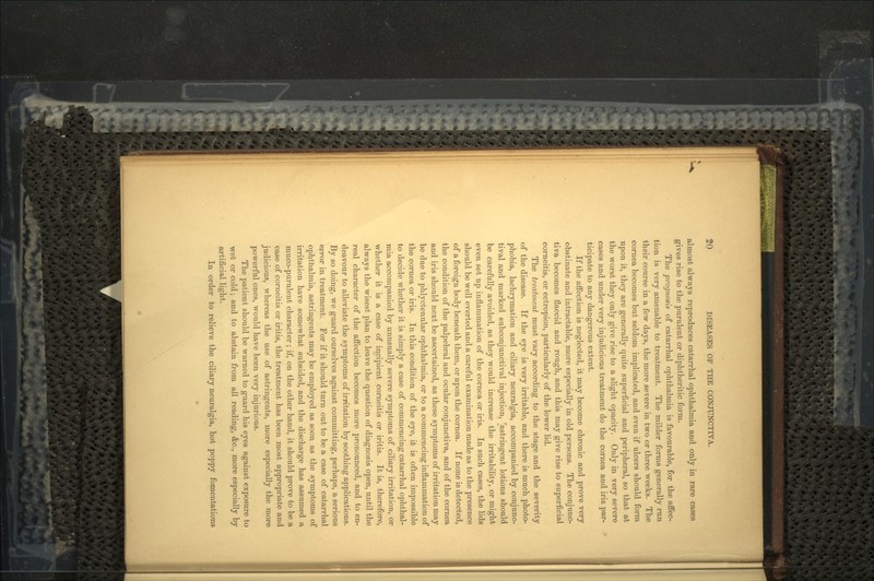 almost always reproduces catarrhal ophthalmia and only in rare cases gives rise to the purulent or diphtheritic form. The prognosis of catarrhal ophthalmia is favourable, for the affec- tion is very amenable to treatment. The milder forms generally run their course in a few days, the more severe in two or three weeks. The cornea becomes but seldom implicated, and even if ulcers should form upon it, they are generally quite superficial and peripheral, so that at the worst they only give rise to a slight opacity. Only in very severe cases and under very injudicious treatment do the cornea and iris par- ticipate to any dangerous extent. If the affection is neglected, it may become chronic and prove very obstinate and intractable, more especially in old persons. The conjunc- tiva becomes flaccid and rough, and this may give rise to superficial corneitis, or ectropion, particularly of the lower lid. The treatment must vary according to the stage and the severity of the disease. If the eye is very irritable, and there is much photo- phobia, lachrymation and ciliary neuralgia, accompanied by conjunc- tival and marked subconjunctival injection, astringent lotions should be carefully avoided, as they would increase the irritability, or might even set up inflammation of the cornea or iris. In such cases, the lids should be well everted and a careful examination made as to the presence of a foreign body beneath them, or upon the cornea. If none is detected, the condition of the palpebral and ocular conjunctiva, and of the cornea and iris should next be ascertained, as these symptoms of irritation may be due to phlyctenular ophthalmia, or to a commencing inflammation of the cornea or iris. In this condition of the eye, ii is often impossible to decide whether it is simply a case of commencing catarrhal ophthal- mia accompanied by unusually severe symptoms of ciliary irritation, or whether it is a case of incipient corneitis or iritis. It is, therefore, always the wisest plan to leave the question of diagnosis open, until the real character of the affection becomes more pronounced, and to en- deavour to alleviate the symptoms of irritation by soothing applications. By so doing, we guard ourselves against committing, perhaps, a serious error in treatment. For if it should turn out to be a case of catarrhal ophthalmia, astringents may be employed as soon as the symptoms of irritation have somewhat subsided, and the discharge has assumed a muco-purulent character; if, on the other hand, it should prove to be a case of corneitis or iritis, the treatment has been most appropriate and judicious, whereas the use of astringents, more especially the more powerful ones, would have been very injurious. The patient should be warned to guard his eyes against exposure to wet or cold; and to abstain from all reading, &c., more especially by artificial light. In order to relieve the ciliary neuralgia, hot poppy fomentations