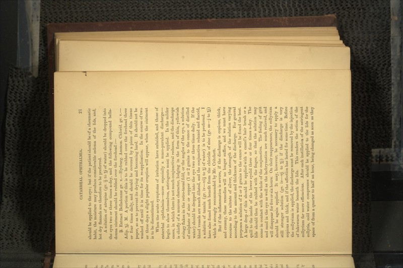 should be applied to the eye; but if the patient should be of a rheumatic habit, the moisture may produce considerable oedema of the lids, and, hot dry flannels are therefore to be preferred. A solution of atropine (gr. ij to Jj of water) should be dropped into the eyes two or three times a-day, and the following compound bella- donna ointment should be rubbed over the forehead:— $1 Extract Belladonnas gr. x.—Hydrarg. Ammon. Chlorid. gr. v.— Adip. 5j. M. A portion of this is to be rubbed over the forehead three or four times daily, and should be covered by a piece of thin tissue paper, so as to prevent its drying and becoming hard. It should not be washed off until it is time for its re-application. In the course of two or three days a slight papular eruption will appear, when the ointment is to be discontinued. When the acute symptoms of irritation have subsided, and those of catarrhal ophthalmia—more especially a muco-purulent discharge— begin to show themselves, astringents must be applied. In the milder cases, in which there is not much conjunctival redness, and the discharge is chiefly of a mucous character, lodging in the form of thin, yellowish stringy flakes in the retro-tarsal fold, or the angles of the eye, a solution of sulphate of zinc or copper (1 or 2 grains to the ounce of distilled water) should be dropped into the eye two or three times daily. If the blood vessels are much dilated, and the conjunctiva relaxed and flaccid, a solution of tannin (gr. iv—viij to 3j of water) is to be preferred. I have also found much benefit from the chloride of zinc (gr. ss—j to 5j) which is strongly recommended by Mr. Critchett. But if the inflammation is severe, if the discharge is copious, thick, and creamy, these remedies will no longer suffice, and we must have recourse to the nitrate of silver, the strength of the solution varying according to the amount and thickness of the discharge. For general purposes a solution of 2 or 3 grains to the ounce will be found the best. A large drop of this should be applied with a camel's hair brush or a quill to the inside of the lower eyelid three or four times a-day. The lids should then be rubbed with the finger, so that the solution may come in contact with the whole of the conjunctiva. The feeling of grit and sand in the eye as well as the lachrymation are much relieved, and will disappear for five or six hours. On their reappearance, the collyrium should be again applied. It may, however, be necessary to apply a still stronger solution (gr. iv—vj to 3j) if the discharge is very copious and thick, and if the aflfection has lasted for some time. Before the collyrium is applied, the discharge must be removed by the injection of lukewarm water beneath the lids. This renders the action of the collyrium far more efficacious. After each instillation of the astringent collyria, cold water compresses should be applied to the lids for the space of from a quarter to half an hour, being changed as soon as they