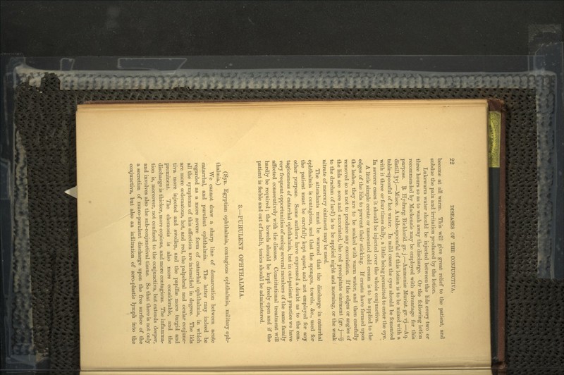 become at all warm. This will give great relief to the patient, and subdue the pain and irritation produced by the lotion. Lukewarm water should be injected between the lids every two or three hours so as to wash away the discharge. Or the following lotion recommended by Mackenzie may be employed with advantage for this purpose. 9> Hydrarg. Bichlorid. gr. j.—Ammoniae Muriat. gr. vj.—Aq. distill. 5vj.—Misce. A table-spoonful of this lotion is to be mixed with a table-spoonful of hot water. In mild cases the eyes should be fomented with it three or four times daily, a little being permitted to enter the eye. In severer cases it should be injected over the whole conjunctiva. A little simple cerate or unscented cold cream is to be applied to the edges of the lids to prevent their sticking. If crusts have formed upon the lashes, they are to be soaked with warm water, and then carefully removed so as not to produce any excoriation. If the edges or angles of the lids are sore and excoriated, the red precipitate ointment (gr. j—ij to the drachm of lard) is to be applied night and morning, or the weak nitrate of mercury ointment may be used. The attendants must be warned that the discharge in catarrhal ophthalmia is contagious, and that the sponges, towels, &c., used for the patient must be carefully kept apart, and not employed for any other purpose. Some authors have expressed a doubt as to the con- tagiousness of catarrhal ophthalmia, but in out-patient practice we have very frequent opportunities of seeing several members of the same family affected consecutively with the disease. Constitutional treatment will hardly be required; the bowels should be kep't freely open and if the patient is feeble and out of health, tonics should be administered. 3.—PURULENT OPHTHALMIA. (Syn. Egyptian ophthalmia, contagious ophthalmia, military oph- thalmia.) We cannot draw a sharp line of demarcation between acute catarrhal, and purulent ophthalmia. The latter may indeed be regarded as a more severe form of catarrhal ophthalmia, in which all the symptoms of this affection are intensified in degree. The lids are more oedematous, hot, and red, the palpebral and ocular conjunc- tiva more injected and swollen, and the papillae more turgid and prominent. The chemosis is also more considerable, and the discharge is thicker, more copious, and more contagious. The inflamma- tion is, moreover, not confined to the conjunctiva, but extends deeper, and involves also the sub-conjunctival tissue. So that there is not only a secretion of muco-purulent discharge upon the free surface of the conjunctiva, but also an infiltration of sero-plastic lymph into the