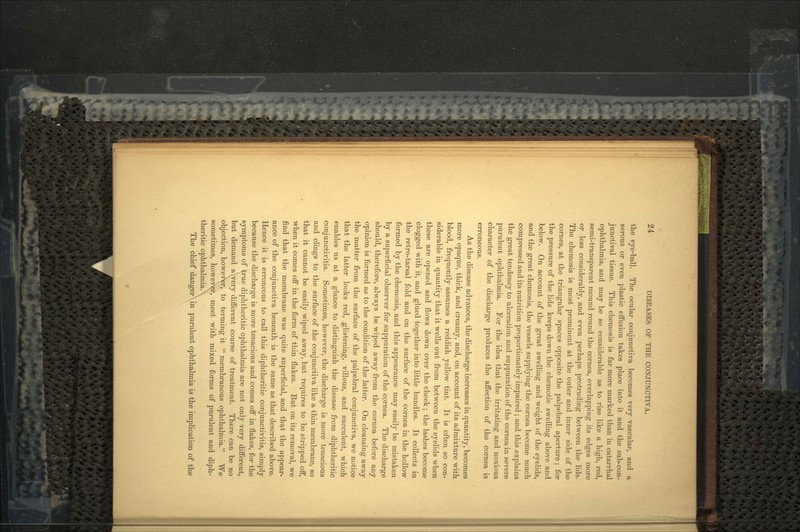 the eye-ball. The ocular conjunctiva becomes very vascular, and a serous or even plastic effusion takes place into it and the sub-con- junctival tissue. This chemosis is far more marked than in catarrhal ophthalmia, and may be so considerable as to rise like a high, red, semi-transparent mound round the cornea, overlapping its edges more or less considerably, and even perhaps protruding between the lids. The chemosis is most prominent at the outer and inner side of the cornea, at the triangular spaces opposite the palpebral aperture; for the pressure of the lids keeps down the chemotic swelling above and below. On account of the great swelling and weight of the eyelids, and the great chemosis, the vessels supplying the cornea become much compressed and its nutrition proportionately impaired; and this explains the great tendency to ulceration and suppuration of the cornea in severe purulent ophthalmia. For the idea that the irritating and noxious character of the discharge produces the affection of the cornea is erroneous. As the disease advances, the discharge increases in quantity, becomes more opaque, thick, and creamy, and, on account of its admixture with blood, frequently assumes a reddish yellow tint. It is often so con- siderable in quantity that it wells out from between the eyelids when these are opened and flows down over the cheek; the lashes become clogged with it, and glued together into little bundles. It collects in the retro-tarsal fold and on the surface of the cornea in the hollow formed by the chemosis, and this appearance may easily be mistaken by a superficial observer for suppuration of the cornea. The discharge should, therefore, always be wiped away from the cornea before any opinion is formed as to the condition of the latter. On cleansing away the matter from the surface of the palpebral conjunctiva, we notice that the latter looks red, glistening, villous, and succulent, which enables us at a glance to distinguish the disease from diphtheritic conjunctivitis. Sometimes, however, the discharge is more tenacious and clings to the surface of the conjunctiva like a thin membrane, so that it cannot be easily wiped away, but requires to be stripped off, when it comes off in the form of thin flakes. But on its removal, we find that the membrane was quite superficial, and that the appear- ance of the conjunctiva beneath is the same as that described above. Hence it is erroneous to call this diphtheritic conjunctivitis, simply because the discharge is more tenacious and comes off in flakes, for the symptoms of true diphtheritic ophthalmia are not only very different, but demand a-.very different course of treatment. There can be no objection, however, to terming it  membranous ophthalmia. We sometimes, however, meet with mixed forms of purulent and diph- theritic ophthalmiaX The chief danger\in purulent ophthalmia is the implication of the